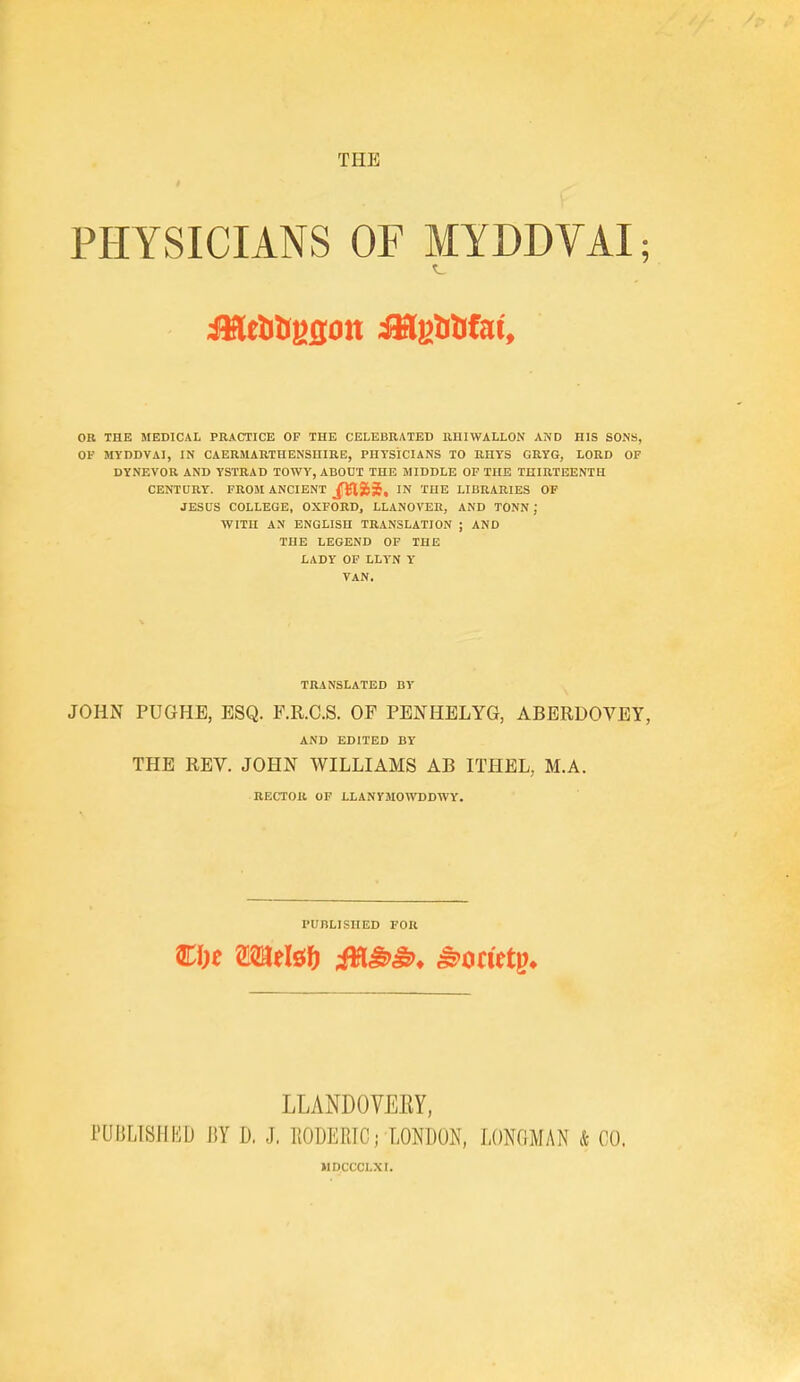 THE PHYSICIANS OF MYDDVAI; OU THE MEDICAL PRACTICE OF THE CELEBRATED RUIWALLON AND HIS SONS, OP MYDDVAI, IN CAERMARTHENSUIRE, PHTSICIANS TO RHYS GRYG, LORD OF DYNEVOR AND YSTRAD TOWY, ABOUT THE MIDDLE OF THE THIRTEENTH CENTURY. FROM ANCIENT 5, IN THE LIBRARIES OP JESUS COLLEGE, OXFORD, LLANOVEE, AND TONN J WITH AN ENGLISH TRANSLATION ; AND THE LEGEND OF THE LADY OF LLYN Y VAN. TRANSLATED BY JOHN PUGHB, ESQ. F.R.C.S. OF PENHELYG, ABERDOVEY, AND EDITED BY THE REV. JOHN WILLIAMS AB ITHEL, M.A. RECTOR OF LLANYJIOWDDWY. PUBLISHED FOR ciK mti&i) M^^* ^otitt^. LLANDOVERY. rUBMSIIHD 1!Y D. J, llODERIC; TMBOK, LONGMAN & CO. MDCCCLXI.