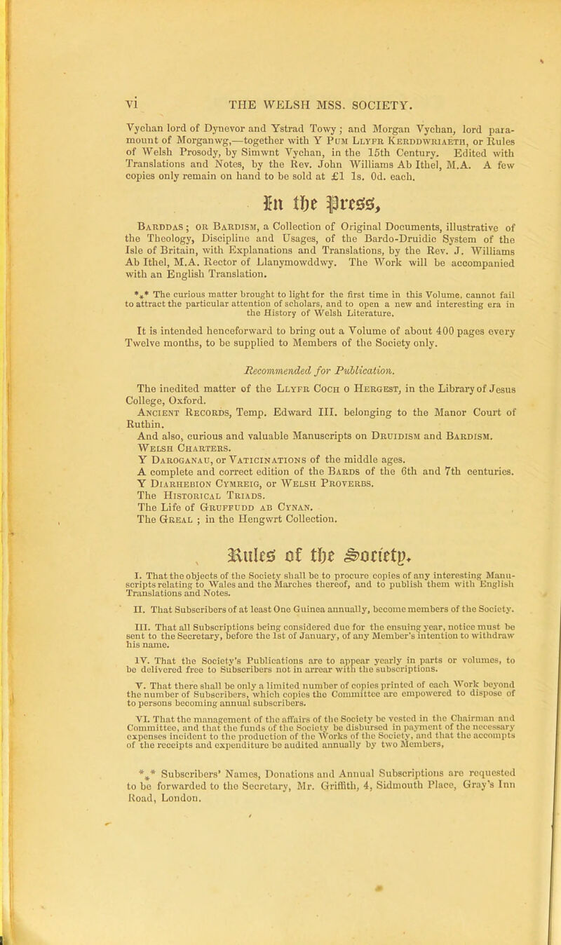 Vychan lord of Dynevor and Ystrad Towy ; and Morgan Vychan, lord para- mount of Morganwg,—together with Y PuM Llyfu Kerddwriaetii, or Rules of Welsh Prosody, by Siniwnt Vychan, in the 15th Century. Edited with Translations and Notes, by the Rev. John Williams Ab Ithel, M.A. A few copies only remain on hand to be sold at £1 Is. Od. each. Barddas ; OR BaRdism, a Collection of Original Documents, illustrative of the Theology, Discipline and Usages, of the Bardo-Druidic System of the Isle of Britain, with Explanations and Translations, by the Rev. J. AVilliams Ab Ithel, M.A. Rector of Llanymowddwy. The Work will be accompanied with an English Translation. *»♦ The curious matter brought to light for the first time in this Volume, cannot fail to attract the particular attention of scholars, and to open a new and interesting era in the History of Welsh Literature, It is intended henceforward to bring out a Volume of about 400 pages every Twelve months, to be supplied to Members of the Society only. The inedited matter of the Llyfr Coch 0 Hergest, in the Librai'yof Jesus College, Oxford. Ancient Records, Temp. Edward III. belonging to the Manor Court of Ruthin. And also, curious and valuable Manuscripts on Dbuidism and Bardism. Welsh Charters. Y Daroganau, or Vaticinations of the middle ages. A complete and correct edition of the Bards of the 6th and 7th centuries. Y Diarhebion Cymreig, or Welsh Proverbs. The Historical Triads. The Life of Grdffudd ab Cynan. The Geeal ; in the Hengwrt Collection, I. That the objects of the Society shall be to procure copies of any interesting Manu- scripts relating to Wales and the Slarches thereof, and to publish them with English Translations and Notes. n. That Subscribers of at least One Guinea annually, become members of the Society. III. That all Subscriptions being considered due for the ensuing year, notice must be sent to the Secretary, before the 1st of January, of any Member's intention to withdraw his name. IV. That the Society's Publications .are to .appear yearly in parts or volumes, to be delivered free to Subscribers not in arrear witli the subscriptions. V. That there shall be only a limited number of copies printed of each Work beyond the number of Subscribers, which copies the Committee lu-o empowered to dispose of to persons becoming annual subscribers. VI. That the management of the affairs of the Society be vested in the Chairman and Committee, and that the funds of the Society be disbursed in payment of the necessary expenses incident to the production of the Works of the Society, and that the accompts of the receipts and expeudituro be audited annually by two Members, Recommended for Publication,. *,* Subscribers' Names, Donations and Annual Subscriptions are requested to be forwarded to the Secretary, Mr. Griffith, 4, Sidmouth Place, Gray's Inn Road, London.