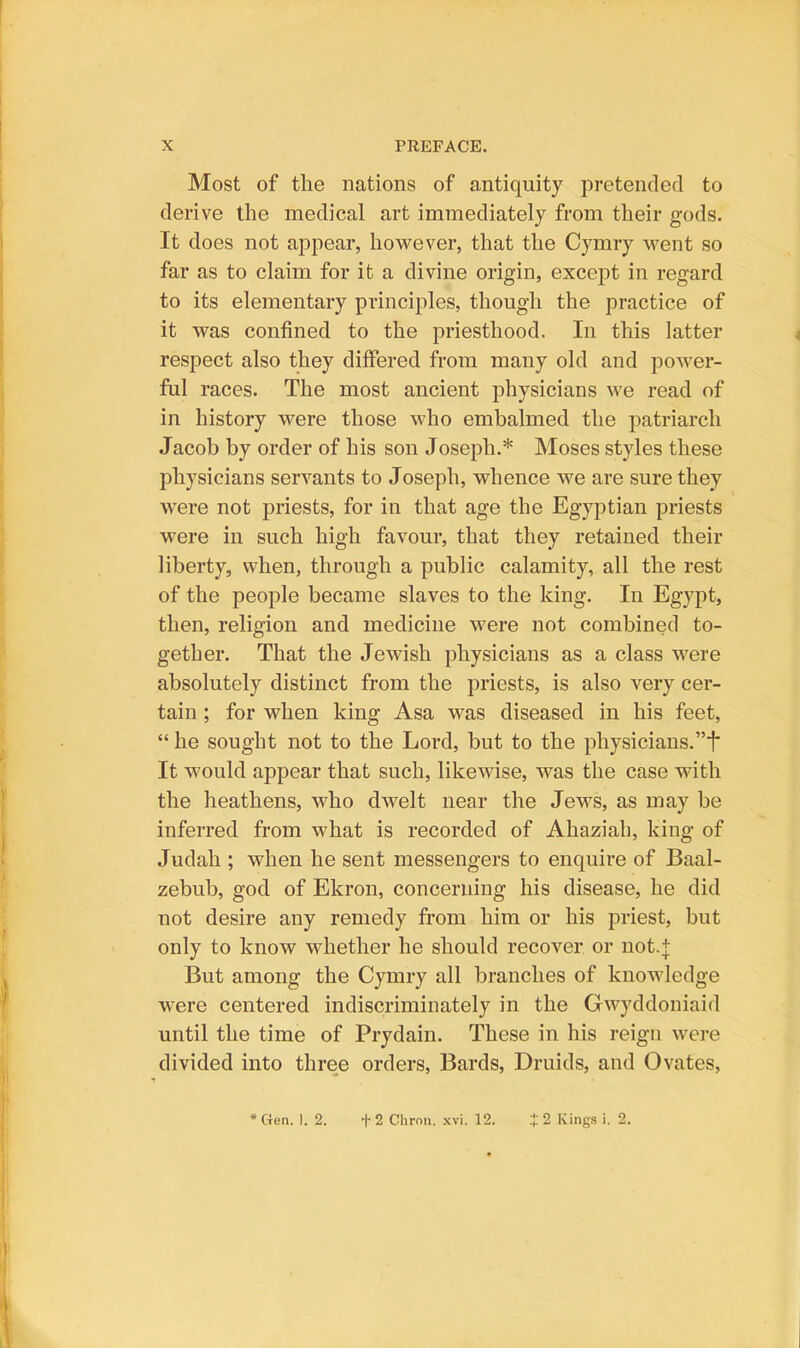 Most of the nations of antiquity pretended to derive the medical art immediately from their gods. It does not appear, however, that the Cymry went so far as to claim for it a divine origin, excej)t in regard to its elementary principles, though the practice of it was confined to the priesthood. In this latter respect also they differed from many old and power- ful races. The most ancient physicians we read of in history were those who embalmed the patriarch Jacob by order of his son Joseph.* Moses styles these physicians servants to Joseph, whence we are sure they were not priests, for in that age the Egyptian priests were in such high favour, that they retained their liberty, when, through a public calamity, all the rest of the people became slaves to the king. In Egypt, then, religion and medicine were not combined to- gether. That the Jewish physicians as a class were absolutely distinct from the priests, is also very cer- tain ; for when king Asa was diseased in his feet,  he sought not to the Lord, but to the physicians.t It would appear that such, likewise, was the case with the heathens, who dwelt near the Jews, as may be inferred from what is recorded of Ahaziah, king of Judah ; when he sent messengers to enquire of Baal- zebub, god of Ekron, concerning his disease, he did not desire any remedy from him or his priest, but only to know whether he should recover or not.j But among the Cymry all branches of knowledge were centered indiscriminately in the Gwyddoniaid until the time of Prydain. These in his reign were divided into three orders. Bards, Druids, and Ovates, *Gen. 1. 2. +2 Chron. xvi. 12. :t 2 Kings i. 2.