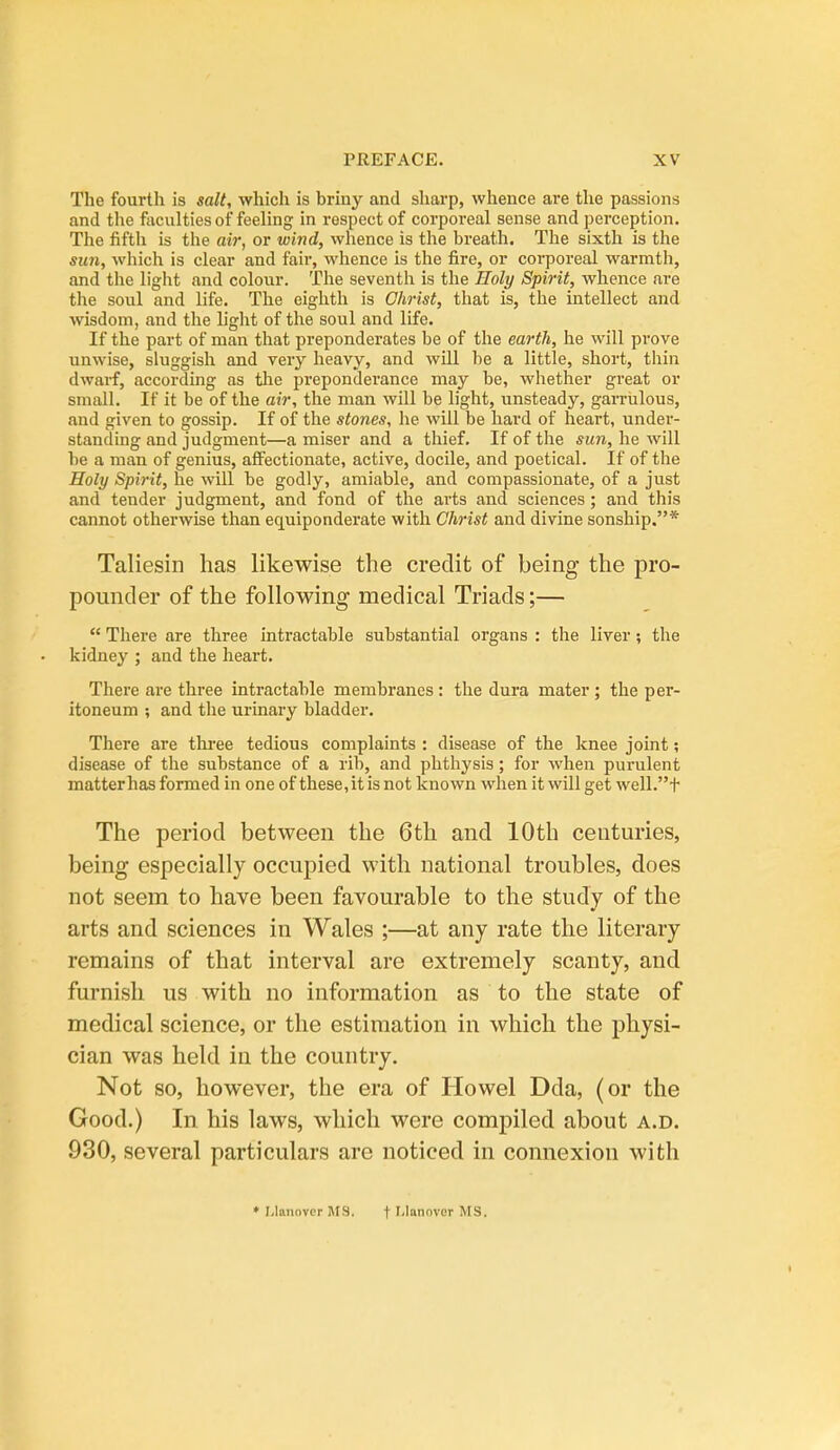 The fourth is salt, which is briny and sharp, whence are the passions and the faculties of feeling in respect of corporeal sense and perception. The fifth is the air, or wind, whence is the breath. The sixth is the sun, which is clear and fair, whence is the fire, or corporeal warmth, and the light and colour. The seventh is the Holy Spirit, whence are the soul and life. The eighth is Christ, that is, the intellect and wisdom, and the light of the soul and life. If the part of man that preponderates be of the earth, he will prove unwise, sluggish and very heavy, and will be a little, short, thin dwarf, according as tlae preponderance may be, whether great or small. If it be of the air, the man will be light, unsteady, garrulous, and given to gossip. If of the stones, he will be hard of heart, under- standing and judgment—a miser and a thief. If of the sun, he will be a man of genius, affectionate, active, docile, and poetical. If of the Holy Spirit, he will be godly, amiable, and compassionate, of a just and tender judgment, and fond of the arts and sciences; and this cannot othei-wise than equiponderate with Christ and divine sonship.* Taliesin has likewise the credit of being the pro- pounder of the following medical Triads;—  There are three intractable substantial organs : the liver; the kidney ; and the heart. There are three intractable membranes : the dura mater; the per- itoneum ; and the urinary bladder. There are three tedious complaints : disease of the knee joint; disease of the substance of a rib, and phthysis; for when purulent matterhas formed in one of these, it is not known when it will get well.t The period between the 6th and 10th centuries, being especially occupied with national troubles, does not seem to have been favourable to the study of the arts and sciences in Wales ;—at any rate the literary remains of that interval are extremely scanty, and furnish us with no information as to the state of medical science, or the estimation in which the physi- cian was held in the country. Not so, however, the era of Howel Dda, (or the Good.) In. his laws, which were compiled about a.d. 930, several particulars are noticed in connexion with • I.lanovcr MS. f'-lannvor MS.