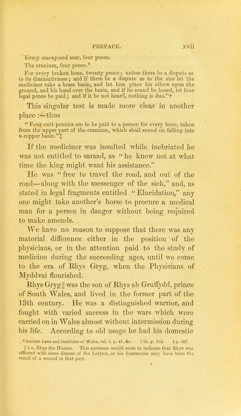 Every unexposed scai*, four pence. The cranium, four pence.* For every broken bone, twenty pence; unless there be a dispute as to its diminutivness ; and if there be a dispute as to the size let the mediciner take a brass basin, and let him place his elbow upon the ground, and his hand over the basin, and if its sound be heard, let four legal pence be paid; and if it be not heard, nothing is due.t This singular test is made more clear in another place :—thus  Four curt pennies are to be paid to a person for every bone, taken from the upper part of the cranium, which shall sound on falling into a copper basin. J If the mediciner was insulted while inebriated he was not entitled to saraad, as  he knew not at what time the king might want his assistance. He was  free to travel the road, and out of the road—along with the messenger of the sick, and, as stated in legal fragments entitled  Elucidation, any one might take another's horse to procure a medical man for a person in danger without being required to make amends. We have no reason to suppose that there was any- material diiference either in the position of the physicians, or in the attention paid to the study of medicine during the succeeding ages, until we come to the era of Rhys Gi-yg, when the Physicians of Myddvai flourished. Rhys Grygll was the son of Rhys ab Gruffydd, prince of South Wales, and lived in the former part of the 13th century. He was a distinguished warrior, and fought with varied success in the wars which were carried on in Wales almost without intermission during his life. According to old usage he had his domestic ♦Ancient Laws and Institutes of Wales, vol. l.p.41,&c. flh. p. 315. tp-.'iO?. II i.o. Rhys the Hoarse. This surname would sficm to indicate that Rhys was afflicted with some disease of the Larynx, or his hoarseness may have been tlio result of a wound in that part.