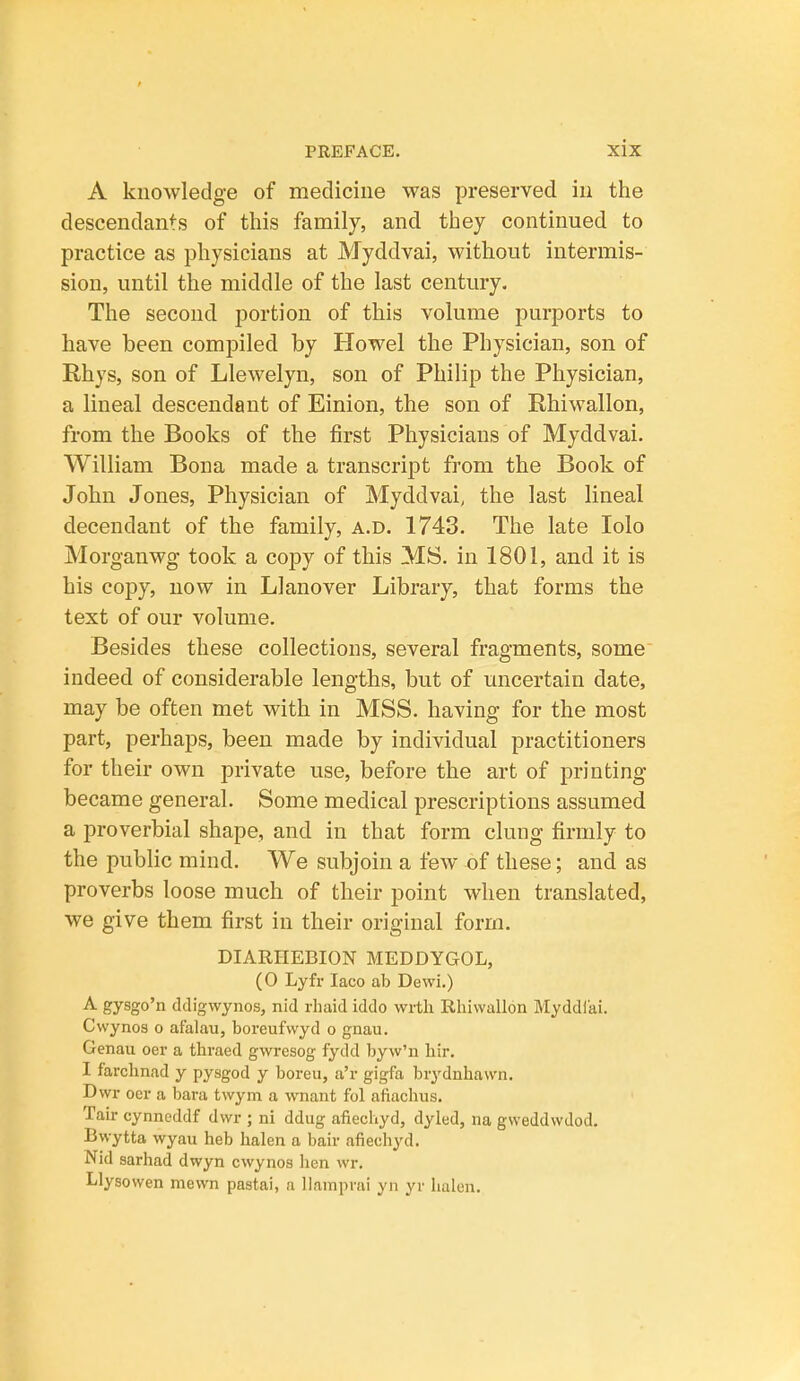 A knowledge of medicine was preserved in the descendants of this family, and they continued to practice as physicians at Myddvai, without intermis- sion, until the middle of the last century. The second portion of this volume purports to have been compiled by Howel the Physician, son of Rhys, son of Llewelyn, son of Philip the Physician, a lineal descendant of Einion, the son of Rhiwallon, from the Books of the first Physicians of Myddvai. William Bona made a transcript from the Book of John Jones, Physician of Myddvai, the last lineal decendant of the family, a.d. 1743. The late lolo Morganwg took a copy of this MS. in 1801, and it is his copy, now in Llanover Library, that forms the text of our volume. Besides these collections, several fragments, some indeed of considerable lengths, but of uncertain date, may be often met with in MSS. having for the most part, perhaps, been made by individual practitioners for their own private use, before the art of printing became general. Some medical prescriptions assumed a proverbial shape, and in that form clung firmly to the public mind. We subjoin a feAv of these; and as proverbs loose much of their point when translated, we give them first in their orighial form. DIARIIEBION MEDDYGOL, (0 Lyfr laco ab Dewi.) ■A- gysgo'n ddigwynos, nid rliaid iddo vvrth Rhiwallon Myddiai. Cwynos o afalau, boreufwyd o gnau. Genau oer a thraed gwresog fydd byw'n liir. I farclinad y pysgod y boreu, a'r gigfa brydnhawn. Dwr oer a bara twym a wnant fol afiachus. Tail- cynneddf dwr ; ni ddug afiechyd, dyled, na gweddwdod. Bwytta wyau heb halen a bair afiechyd. Nld sarhad dwyn cwynos hen wr. Llysowen mewn pastai, a Uamprai yn yr halen.