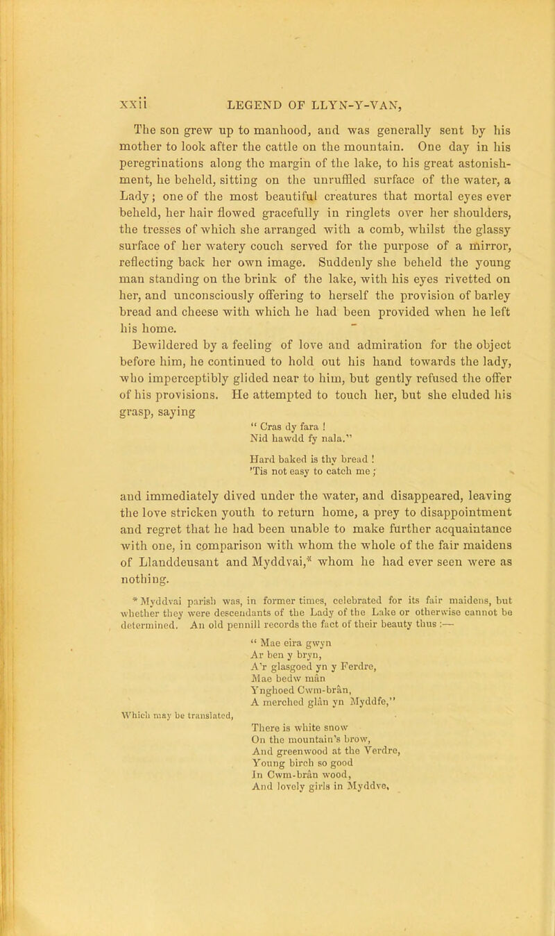 The son grew up to manhood, and was generally sent by his mother to look after the cattle on the mountain. One day in his peregrinations along the margin of the lake, to his great astonish- ment, he beheld, sitting on the unruffled surface of the water, a Lady; one of the most beautiful creatures that mortal eyes ever beheld, her hair flowed gracefully in ringlets over her shoulders, the tresses of which she arranged with a comb, whilst the glassy surface of her watery couch served for the purpose of a mirror, reflecting back her own image. Suddenly she beheld the young man standing on the brink of the lake, with his eyes rivetted on her, and unconsciously offering to herself the provision of barley bread and cheese with which he had been provided when he left his home. Bewildered by a feeling of love and admiration for the object before him, he continued to hold out his hand towards the lady, who imperceptibly glided near to him, but gently refused tlie offer of his provisions. He attempted to touch her, but she eluded his grasp, saying  Cras dy fara ! Nid hawdd fy nala. Hard baked is thy bread I 'Tis not easy to catch me ; and immediately dived under the water, and disappeared, leaving the love stricken youth to return home, a prey to disappointment and regret that he had been unable to make further acquaintance with one, in comparison with whom the whole of the fair maidens of Llanddeusant and Myddvai,^ whom he had ever seen were as nothing. *Myddvai p.irisli was, in former times, celebrated for its fair maidens, but whether they were descendants of the Lady of the Lake or otherwise cannot be determined. An old pennill records the fact of their beauty tlius :—  Mae cira gwyn Ar ben y bryn, A'r glasgoed yn y Ferdre, Mae bedw man Ynghoed Cwm-bran, A merched glan yn Myddfe, Whicli may be translated, There is white snow On the mountain's brow, And greenwood at the Verdre, Young birch so good In Cwm-bran wood, And lovely girls in Myddve,