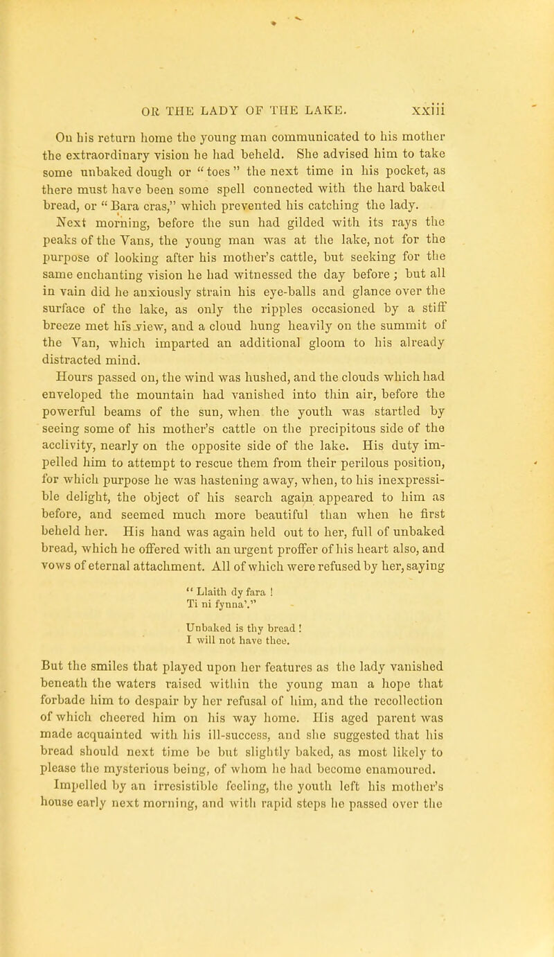 Ou bis return liome the young man communicated to his mother the extraordinary vision he had beheld. She advised him to take some unbaked dougli or  toes  the next time in his pocket, as there must have been some spell connected with the hard baked bread, or  Bara eras, which prevented his catching the lady. Next morning, before the sun had gilded witli its rays the peaks of the Vans, the young man was at the lake, not for the purpose of looking after his mother's cattle, but seeking for the same enchanting vision he had witnessed the day before ; but all in vain did he anxiously strain his eye-balls and glance over the surface of the lake, as only the ripples occasioned by a stiff breeze met hfs-view, and a cloud hung heavily on the summit of the Van, which imparted an additional gloom to his already distracted mind. Hours passed on, the wind was hushed, and the clouds which had enveloped the mountain had vanished into thin air, before the powerful beams of the sun, when the youth was startled by seeing some of his mother's cattle on the precipitous side of the acclivity, nearly on the opposite side of the lake. His duty im- pelled him to attempt to rescue them from their perilous position, for which purpose he was hastening away, when, to his inexpressi- ble delight, the object of his search again appeared to him as before, and seemed much more beautiful than when he first beheld her. His hand was again held out to her, full of unbaked bread, which he offered with an urgent proffer of his heart also, and vows of eternal attachment. All of which were refused by her, saying  Llaith dy fara ! Ti ni fynna'. Unbaked is thy bread ! I will not have thee. But the smiles that played upon her features as the lady vanished beneath the waters raised within the young man a hope that forbade him to despair by her refusal of him, and the recollection of which cheered him on his way home. His aged parent was made acquainted with his ill-success, and she suggested that his bread should next time be but slightly baked, as most likely to please the mysterious being, of whom lie had become enamoured. Impelled by an irresistible feeling, the youth left his mother's house early next morning, and with rapid steps he passed over the