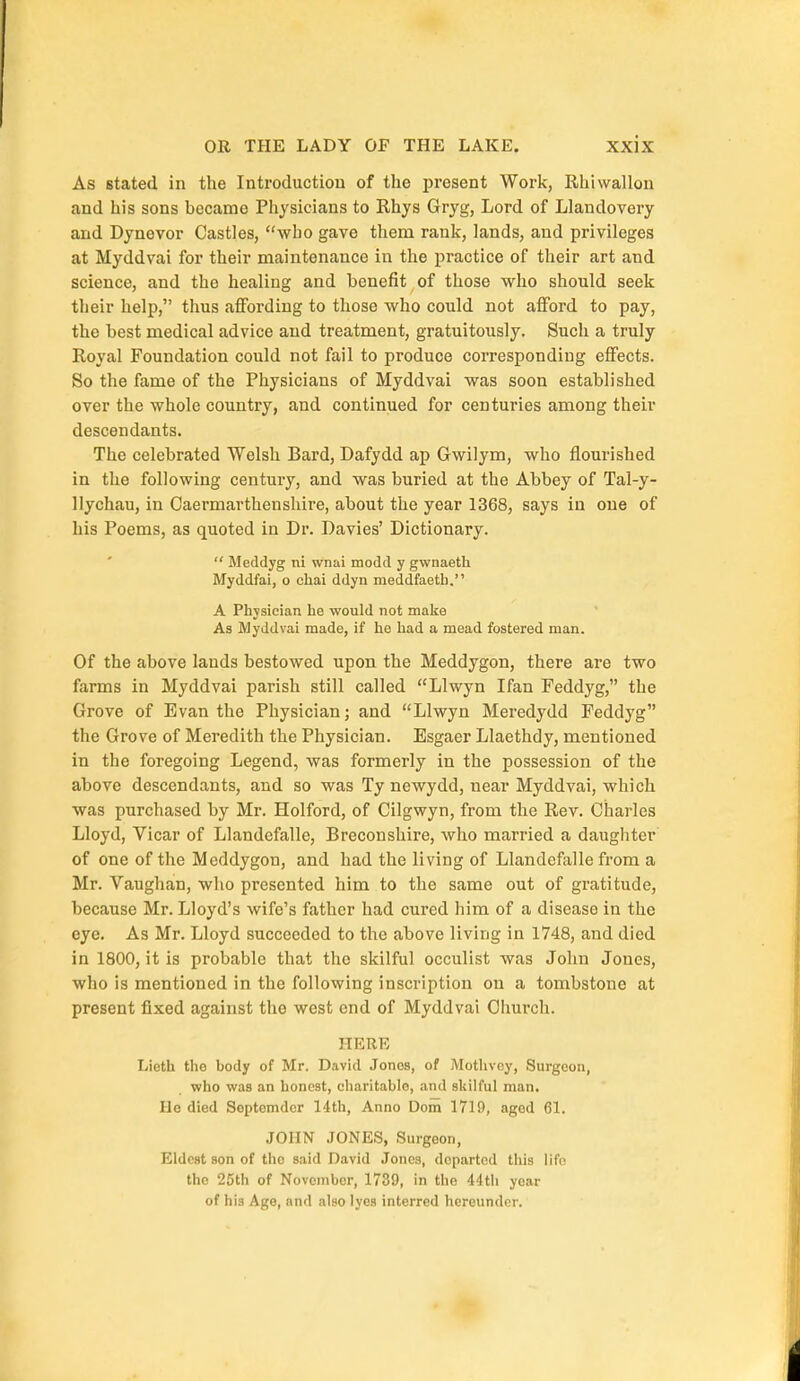 As stated in the Introduction of the present Work, Rhivvallon and his sons became Physicians to Rhys Gryg, Lord of Llandovery and Dynevor Castles, who gave them rank, lands, and privileges at Myddvai for their maintenance in the practice of their art and science, and the healing and benefit of those who should seek their help, thus affording to those who could not afford to pay, the best medical advice and treatment, gratuitously. Such a truly Royal Foundation could not fail to produce corresponding effects. So the fame of the Physicians of Myddvai was soon established over the whole country, and continued for centuries among their descendants. The celebrated Welsh Bard, Dafydd ap Gwilym, who flourished in the following century, and was buried at the Abbey of Tal-y- llychau, in Caermarthenshire, about the year 1368, says in one of his Poems, as quoted in Dr. Davies' Dictionary.  Meddyg ni wnai modd y gwnaeth Myddfai, o chai ddyn meddfaeth. A Physician he would not make A3 Myddvai made, if he had a mead fostered man. Of the above lands bestowed upon the Meddygon, there are two farms in Myddvai parish still called Llwyn Ifan Feddyg, the Grove of Evan the Physician; and Llwyn Meredydd Feddyg the Grove of Meredith the Physician. Esgaer Llaethdy, mentioned in the foregoing Legend, was formerly in the possession of the above descendants, and so was Ty newydd, near Myddvai, which was purchased by Mr. Holford, of Cilgwyn, from the Rev. Charles Lloyd, Vicar of Llandefalle, Breconshire, who married a daughter of one of the Meddygon, and had the living of Llandefalle from a Mr. Vaughan, who presented him to the same out of gratitude, because Mr. Lloyd's wife's father had cured him of a disease in the eye. As Mr. Lloyd succeeded to the above living in 1748, and died in 1800, it is probable that the skilful occulist was John Jones, who is mentioned in the following inscription on a tombstone at present fixed against the west end of Myddvai Church. HERE Lieth the body of Mr. David .Tones, of Mothvey, Surgeon, who was an honest, charitable, and skilful man. Ho died Soptomdcr 14th, Anno Dom 1719, aged 61. JOHN JONES, Surgeon, Eldest son of the said David Jones, departed this life the 25th of November, 1739, in the 44111 year of his Age, and also lyes interred hereunder.