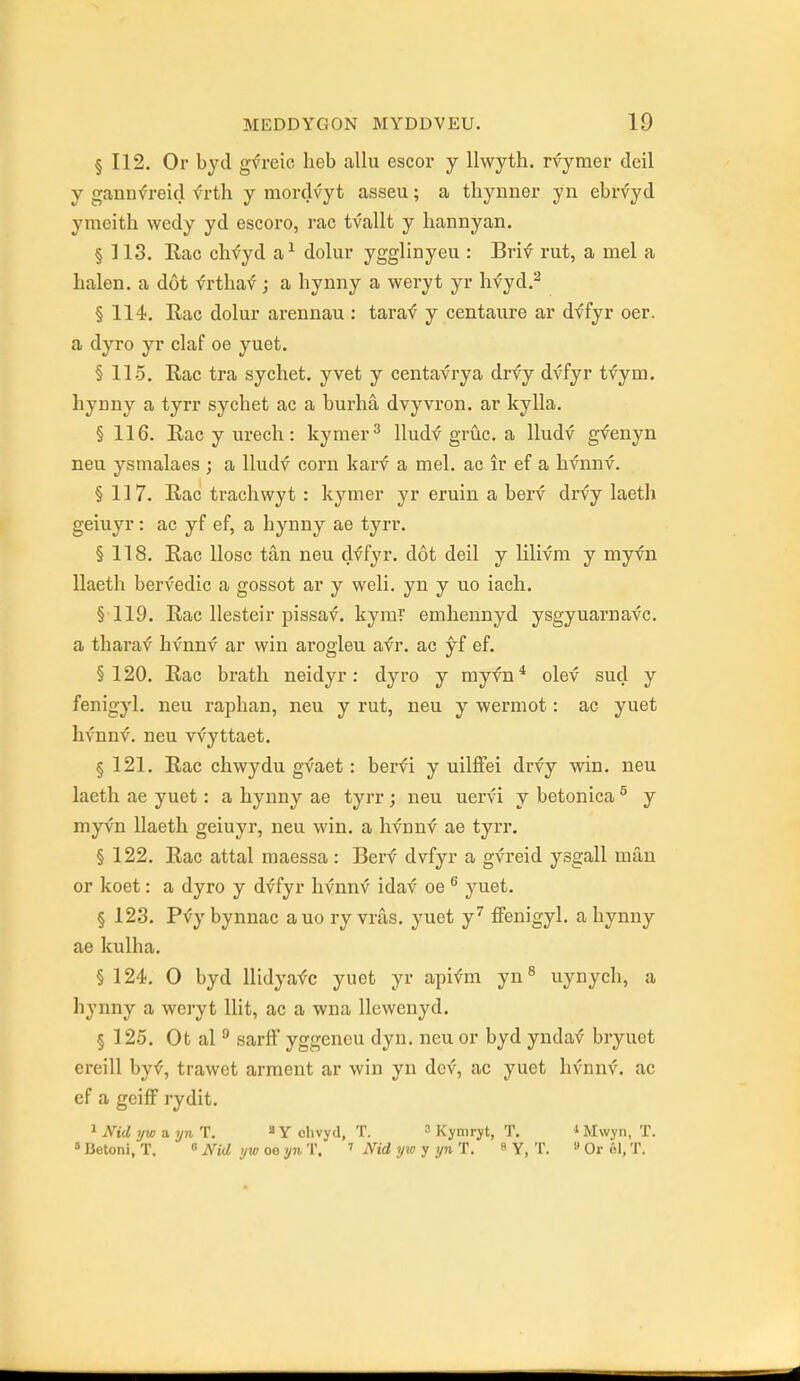 § 112. Or byd g^^reic heb allu escor y llwyth. rvymer deil y gannfreid frth y raordvyt asseu; a thynner yn ebrvyd ymeith wedy yd escoro, rac tvallt y liannyan, § 113. Eac chfyd a^ dolur ygglinyeu : Brif rut, a mel a balen. a dot frtliav; a bynny a weryt yr hfyd.^ § 114. Rac dolur arennau : tara'<? y centaure ar dffyr oer. a dyro yr claf oe yuet. § 115. Rac tra sychet. yvet y centavrya drfy dvfyr tfym. hynny a tyrr sychet ac a burha dvyvi'on. ar kylla. § 116. Rac y urecli: kymer^ lludf gruc. a lludv gvenyn neu ysmalaes ; a lludv corn karf a mel. ac ir ef a hvnnv. § 117. Rac trachwyt : kymer yr eruin a berv drvy laeth geiuyr: ac yf ef, a liynny ae tyrr. § 118. Eac llosc tan neu dffyr. dot deil y lilivm y myvn llaeth bervedic a gossot ar y well, yn y uo iacb, §119. Rac llesteir pissaf. kymT embennyd ysgyuarnavc. a tbarav hvnnv ar win arogleu avr. ac yf ef. §120. Rac bratb neidyr: dyro y myfn* olev sucl y fenigyl. neu rapban, neu y rut, neu y vyermot: ac yuet hvnnv. neu vvyttaet. § 121. Rac chwydu gvaet: berfi y uilflfei drvy win. neu laeth ae yuet: a bynny ae tyrr ; neu uervi y betonica ^ y myvn llaeth geiuyr, neu win. a hfnn^ ae tyrr. § 122. Rac attal maessa: Berf dvfyr a gvreid ysgall man or koet: a dyro y dvfyr hvnnv idaf oe yuet. § 123. Pvy bynnac auo ry vras. yuet y'' ffenigyl. a bynny ae kulba. §124. 0 byd llidyafc yuet yr apifm yn^ uynycb, a hynny a weryt Hit, ac a wna llewenyd. § 125. Ot al  sarfl yggeneu dyn. neu or byd ynda^ bryuet ereill byf, trawet arraent ar win yn dev, ac yuet hvnnv. ac ef a geiff rydit. 1 Nid ywaynT. » Y clivyd, T. 3 Kynirjt, T. ^ Mwyn, T. »Betoni, T. « iVjrf oe yji T. ^ Nid yw y yn H. s y, T. Orol.T.
