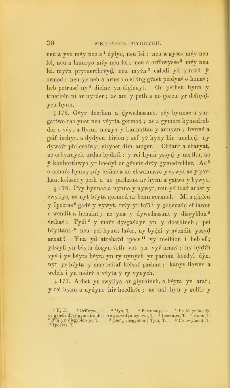 neu a yvo mfy noc a ^ dylyo, neu lei : neu a gysco m^y neu lei, neu a lauuryo mfy neu lei; neu a orfFowysso ^ mfy neu lei. myfn prytuerthrfyd, neu myfn ^ caledi yd ymrod y ormod : neu yr neb a aruero o ellfng gvaet peidya^ o hona<f; heb petrust ny * dieinc yn digleuyt. Or petheu hynn y traethfn ni ar uyrder ; ac am y peth a uo goreu yr defnyd- yeu hynn. § ] 75. Gfyr doethon a dywedassant. ip-^j bynnac a ym- gattwo rac yuet neu vfytta gormod ; ac a gymero kyraedrol- der 0 vfyt a llynn. megys y kannattao y annyan ; hvnnv a geif iechyt. a dydyeu hirion ; sef yf byiiy hir uuched, ny dywa^'t pbilosofwyr eiryoet dim amgen. Chfant a cbaryat, ac erbynuyeit urdas bydaf 1: y rei bynn yssyd y nertbu, ac y kanhorthwyo yr lioedyl or gfneir drfy gymedrolder. Ac^ 0 acbavs hynny pfy byriac a uo cbwannavc y vywyt ac y par- bau. keisset y petb a uo parhaus. ar bynn a gatwo y bywyt. § 176. Pvy bynnac a uynno y uywyt, reit yf idav arbet y ewyllys, ac nyt bfyta gormod ar benn gormod. Mi a gigleu y Ipocras ^ gadf y vywyt, trfy yr bfii ^ y godeuafd ef lawer 0 wendit a henaint; ac yna y dywedassant y disgyblon * vrtba^ : Tydi ^ y mafr dysgaf dyr yn y doetbineb; pei bfyttaut ^'^ neu pei hyuut lafer, ny bydei y gf endit yssyd arnat ? Yna yd attebavd ipocs vy meibion i beb ef; ydwyfi yn bvyta dogyn vrth vot yn vyv arnaf ; ny byd<n vyf i yv bvyta bfyta yn ry uynych yr parbau boedj'l d^. nyt yr bvyta y mae reitaf keisaf parbau ; kanys llawer a weleis i yn raeirv o vfyta y ry vynych. § 177. Arbet yr ewyllys ar glytbiueb. a b'^yta yn araf; y rei hynn a uydynt hir hoedlafc ; ac ual hyn y gellir y 1 Y, T. 3 Orfifwyss, T. » Myn, T. * Petrussny, T. » Yn lie yr lioedyl or gvneir drvy gyraedroldor. Acywiaedyn bydawl, T. ^ Ipocrates, T. ''Honn.T.  Nid ijw disgyblon yn T.  (Sef y disgyblon ) Tydi, T. i'e bwytaent, T.  Ipocras, T. I