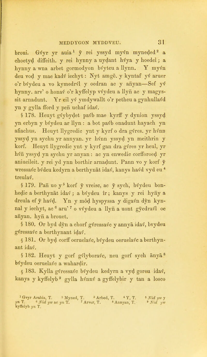 broui. Gfyr yr auia^ y rei yssyd myfn myneded^ a choetyd diflfeitli. y rei hynny a uydant h^^ya y hoedel; a hynny a wna arbet gormodyon bvyteu a llynn. Y myvn deu vod y mae kadf iechyt: Nyt amge. y kyntaf yf aruer o'r bfydeu a vo kymedrvl y oedran ac y anyan—Sef y^ hynny. arv' o honaf o'r kyffelyp vvydeu a Ilyn ac y magys- sit arnadunt, Yr eil yf ymdywallt o'r petheu a gynhullafd yn y gylla fford y pen uchaf idaf. § 178. Heuyt gvybydet pafb mae kyrff y dynion yssyd yn erbyn y bfydeu ar Ilyn : a bot pafb onadunt hayach yn afiachus. Heuyt llygredic ynt y kyrf o dra gfres. yr hvnn yssyd yn sychu yr annyan. yr hfnn yssyd yn meithrin y korf. Heuyt llygredic ynt y kyrf gan dra gvres yr heul, yr hf n yssyd yn sychu yr anyan : ac yn enwedic corfForoed yr aniueileit. y rei yd ynn borthir arnadunt. Pann vo y korf y wressafc bfdeu kedyrn a berthynat idav, kanys havd vyd eu * treulaf. § 179. Pan uo y^ korf y vreisc, ac y sych, bfydeu bon- hedic a berthynat idav ; a bvydeu ir; kanys y rei hyny a dreula ef y hafd. Yn y mod hyspyssa y digafn d;^n kyn- nal y iechyt, ac ^ aru' ^ o vfydeu a Ilyn a uont gyedrafl oe anyan. hyn a brouet. § 180. Or byd d;^n a chorf gfressavc y annya ida^, bvydeu g^ressafc a berthynant idaf. § 181. Or byd corlF oeruelavc, bf ydeu oeruelafc a berthyn- ant idaf. § 182, Heuj't y gorf gflybora<fC, neu gorf sych anya* bvydeu oeruela<?c a waharclir. § 183. Kylla gt^ressafc bfydeu kedyrn a vyd goreu idaf, kanys y kytfelyb ^ gylla hfnnf a gyffelybir y tan a Iosco 1 Gvyr Arabia, T. « Myned, T.  Arbed, T.  Y, T. » iVid yw y yn T. 9 Nid yw ac yn T, ^ Arver, T. ^ Annynn, T. * Nid yv) kyffelyb yn T.