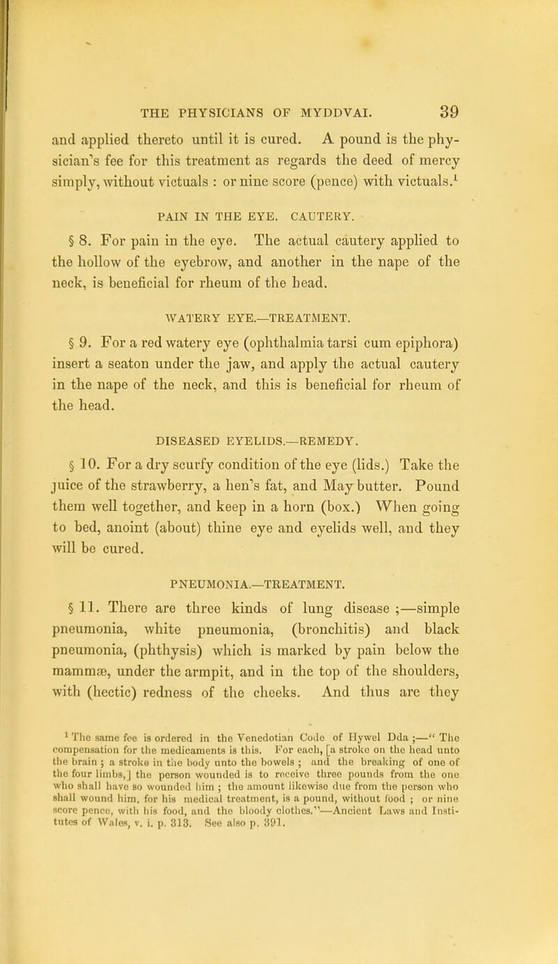 and applied thereto until it is cured. A pound is the phy- sician's fee for this treatment as regards the deed of mercy simply, without victuals : or nine score (pence) with victuals.^ PAIN IN THE EYE. CAUTERY. § 8. For pain in the eye. The actual cautery applied to the hollow of the eyebrow, and another in the nape of the neck, is beneficial for rheum of the head. WATERY EYE.—TREATMENT. § 9. For a red watery eye (ophthalmia tarsi cum epiphora) insert a seaton under the jaw, and apply the actual cautery in the nape of the neck, and this is beneficial for rheiim of the head. DISEASED EYELIDS.—REMEDY. § 10. For a dry scurfy condition of the eye (lids.) Take the juice of the strawberry, a hen's fat, and May butter. Pound thera well together, and keep in a horn (box.) When going to bed, anoint (about) thine eye and eyelids well, and they will be cured. PNEUMONIA.—TREATMENT. § 11. There are three kinds of lung disease ;—simple pneumonia, white pneumonia, (bronchitis) and black pneumonia, (phthysis) which is marked by pain below the mammae, under the armpit, and in the top of the shoulders, with (hectic) redness of the cheeks. And thus are they 1 The same foe is ordered in the Venedotian Code of Ilywel Dda ;— The compensation for the medicaments is this. I'^or each, [a strolic on the head unto the brain ; a stroke in tiie body unto the bowels ; and the breal;ing of one of the four limbs,] the person wounded is to receive three pounds from the one who shall have so wounded liim ; the amount likewise due from the person who shall wound him, for his medical treatment, is a pound, without food ; or nine score pence, with his food, and the bloody clothes.—Ancient Laws and Insti- tutes of Walw, V. i. p. 313. See also p. 391.