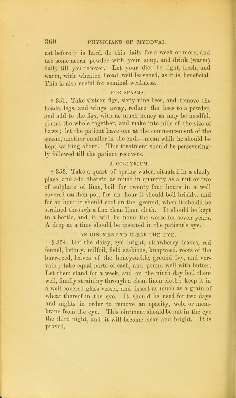 eat befoi-e it is hard, do tliis daily for a week or more, and use some acorn powder with your soup, and drink (warm) daily till you recover. Let your diet be light, fresh, and warm, with wheaten bread well leavened, as it is beneficial This is also useful for seminal weakness. FOR SPASMS. § 351. Take sixteen figs, sixty nine bees, and remove the heads, legs, and wings away, reduce the bees to a powder, and add to the figs, with as much honey as may be needful, pound the whole together, and make into pills of the size of haws ; let the patient have one at the commencement of the spasm, another smaller in the end,—mean while he should be kept walking about. This treatment should be persevering- ly followed till the patient recovers. A COLLYRIUM. § 353. Take a quart of spring water, situated in a shady place, and add thereto as much in quantity as a nut or two of sulphate of lime, boil for twenty four hours in a well covered earthen pot, for an hour it should boil briskly, and for an hour it should cool on the ground, when it should be strained through a fine clean linen cloth. It should be kept in a bottle, and it will be none the worse for seven years. A drop at a time should be inserted in the patienfs eye. AN OINTMENT TO CLEAR THE EYE. § 354. Get the daisy, eye bright, strawberry leaves, red fennel, betony, milfoil, field scabious, knapweed, roots of the burr-reed, leaves of the honeysuckle, ground ivy, and ver- vain ; take equal parts of each, and pound well with butter. Let them stand for a week, and on the ninth day boil them well, finally straining through a clean linen cloth; keep it in a well covered glass vessel, and insert as much as a grain of wheat thereof in the eye. It should be used for two days and nights in order to remove an opacity, web, or mem- brane from the eye. This ointment should be put in the eye the third night, and it will become clear and bright. It is proved.
