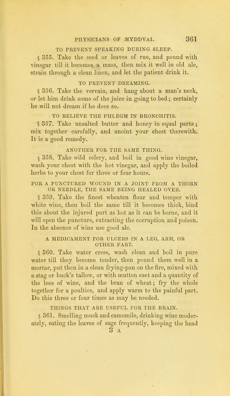 TO PREVENT SPEAKING DURING SLEEP. § 355. Take the seed or leaves of rue, and pound with vinegar till it become^, a mass, then mix it well in old ale, strain through a clean linen, and let the patient drink it. TO PREVENT DREAMING. § 356. Take the vervain, and hang about a man's neck, or let him drink some of the juice in going to bed; certainly he will not dream if he does so. TO RELIEVE THE PHLEGM IN BRONCHITIS. § 357. Take unsalted butter and honey in equal parts ; mix together carefully, and anoint your chest therewith. It is a good remedy. ANOTHER FOR THE SAME THING. § 358. Take wild celery, and boil in good wine vinegar, wash your chest with the hot vinegar, and apply the boiled herbs to your chest for three or four hours. FOR A PUNCTURED WOUND IN A JOINT FROM A THORN OR NEEDLE, THE SAME BEING HEALED OVER. § 359. Take the finest wheaten flour and temper with white wine, then boil the same till it becomes thick, bind this about the injured part as hot as it can be borne, and it will open the puncture, extracting the corruption and poison. In the absence of wine use good ale. A MEDICAMENT FOR ULCERS IN A LEG, ARM, OR OTHER PART. § 360. Take water cress, wash clean and boil in pure water till they become tender, then pound them well in a mortar, put then in a clean frying-pan on the fire, mixed with a stag or buck's tallow, or with mutton suet and a quantity of the lees of wine, and the bran of wheat; fry the whole together for a poultice, and apply warm to the painful part. Do this three or four times as may be needed. THINGS THAT ARE USEFUL FOR THE BRAIN. § 36]. Smelling musk and camomile, drinking wine moder- ately, eating the leaves of sage frequently, keeping the head