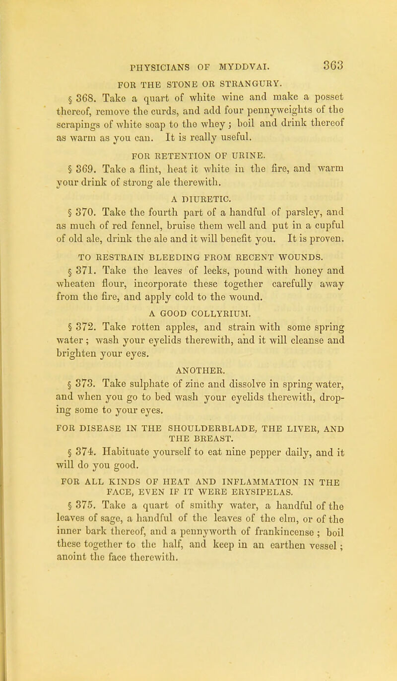 FOR THE STONE OR STRANGURY. § 368. Take a, quart of white wine and make a posset thereof, remove the curds, and add four pennyweights of the scrapings of white soap to tho whey; hoil and drink thereof as warm as you can. It is really useful. FOR RETENTION OF URINE. § 369. Take a flint, heat it white in the fire, and warm your drink of strong ale therewith. A DIURETIC. § 370. Take the fourth part of a handful of parsley, and as much of red fennel, bruise them well and put in a cupful of old ale, drink the ale and it will benefit you. It is proven. TO RESTRAIN BLEEDING FROM RECENT WOUNDS, § 371. Take the leaves of leeks, pound with honey and wheaten flour, incorporate these together carefully away from the fire, and apply cold to the wound. A GOOD COLLYRIUM. § 372. Take rotten apples, and strain with some spring water; wash your eyelids therewith, and it will cleanse and brighten your eyes. ANOTHER. § 373. Take sulphate of zinc and dissolve in spring water, and when you go to bed wash your eyelids therewith, drop- ing some to your eyes. FOR DISEASE IN THE SHOULDERBLADE, THE LIVER, AND THE BREAST. § 374. Habituate yourself to eat nine pepper daily, and it will do you good. FOR ALL KINDS OF HEAT AND INFLAMMATION IN THE FACE, EVEN IF IT WERE ERYSIPELAS. § 375. Take a quart of smithy water, a handful of the leaves of sage, a handful of the leaves of the elm, or of the inner bark thereof, and a pennyworth of frankincense ; boil these together to the half, and keep in an earthen vessel; anoint the face therewith.