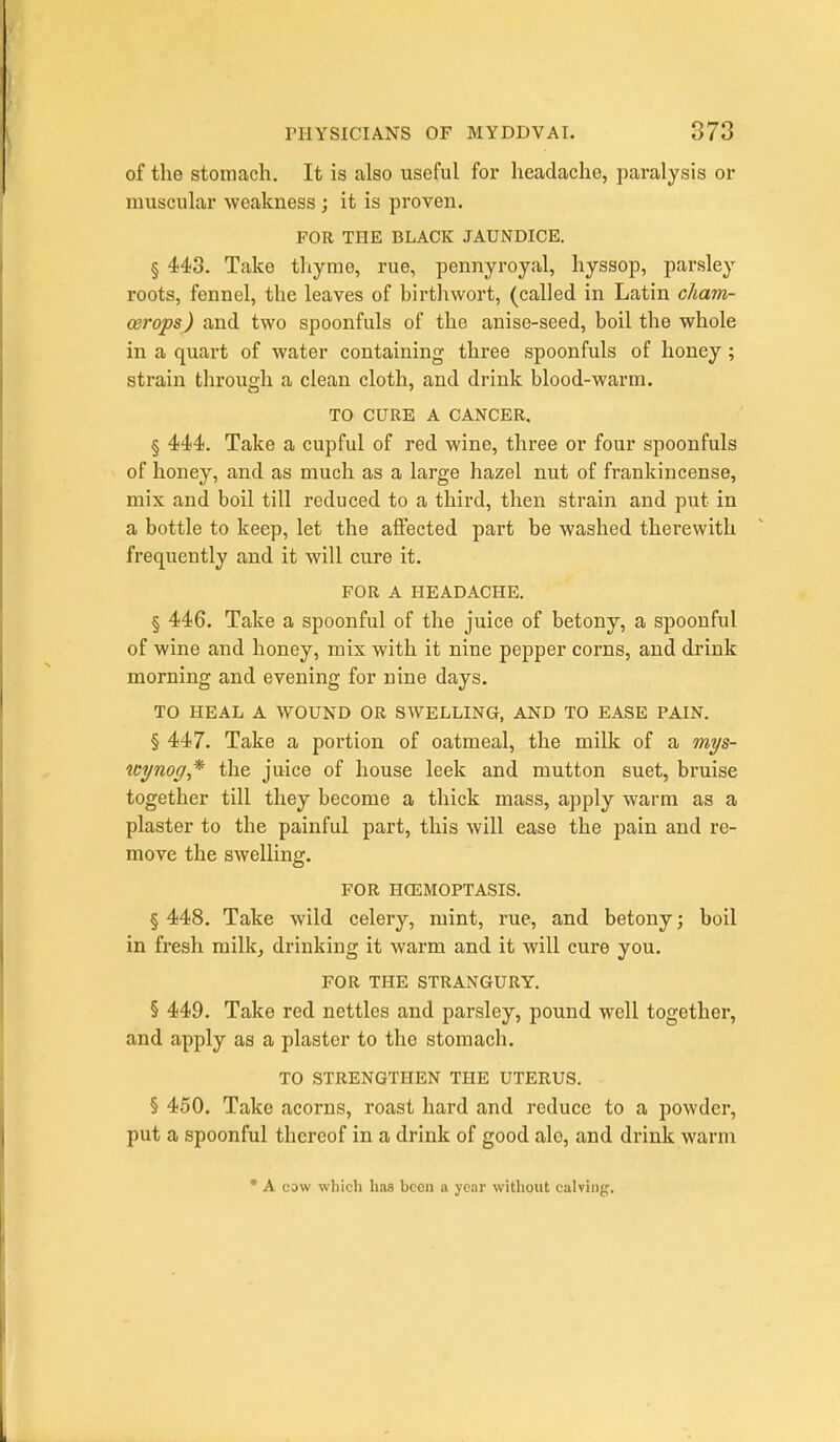 of the stomach. It is also useful for headache, paralysis or muscular weakness ; it is proven. FOR THE BLACK JAUNDICE. § 443. Take thyme, rue, pennyroyal, hyssop, parsley roots, fennel, the leaves of birth wort, (called in Latin cliam- cerops) and two spoonfuls of the anise-seed, boil the whole in a quart of water containing three spoonfuls of honey; strain through a clean cloth, and drink blood-warm. TO CURE A CANCER. § 444. Take a cupful of red wine, three or four spoonfuls of honey, and as much as a large hazel nut of frankincense, mix and boil till reduced to a third, then strain and put in a bottle to keep, let the affected part be washed therewith frequently and it will cure it. FOR A HEADACHE. § 446. Take a spoonful of the juice of betony, a spoonful of wine and honey, mix with it nine pepper corns, and drink morning and evening for nine days. TO HEAL A WOUND OR SWELLING, AND TO EASE PAIN. § 447. Take a portion of oatmeal, the milk of a mys- tcynog* the juice of house leek and mutton suet, bruise together till they become a thick mass, apply warm as a plaster to the painful part, this will ease the pain and re- move the swelling. FOR HGEMOPTASIS. § 448. Take wild celery, mint, rue, and betony; boil in fresh milkj drinking it warm and it will cure you. FOR THE STRANGURY. § 449. Take red nettles and parsley, pound well together, and apply as a plaster to the stomach. TO STRENGTHEN THE UTERUS. § 450. Take acorns, roast hard and reduce to a powder, put a spoonful thereof in a drink of good ale, and drink warm * A cow which haa been a year without calving.