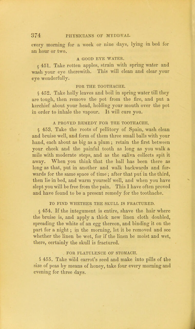 every morning for a week or nine days, lying in bed for an liour or two. A GOOD EYE WATER, § 451. Take rotten apples, strain with spring water and wash your eye therewith. This will clean and clear your eye wonderfully. FOR THE TOOTHACHE. § 452. Take holly leaves and boil in spring water till they are tough, then remove the pot from the fire, and put a kerchief about your head, holding your mouth over the pot in order to inhale the vapour. It will cure you. A PROVED REMEDY FOR THE TOOTHACHE. § 453. Take the roots of pellitory of Spain, wash clean and bruise well, and form of them three small balls ■with your hand, each about as big as a plum ; retain the first between your cheek and the painful tooth as long as you walk a mile with moderate steps, and as the saliva collects spit it away. When you think that the ball has been there as long as that, put in another and walk backwards and for- wards for the same space of time; after that put in the third, then lie in bed, and warm yourself well, and when you have slept you will be free from the pain. This I have often proved and have found to be a present remedy for the toothache. TO FIND WHETHER THE SKULL IS FRACTURED. § 454. If the integument is entire, shave the hair where the bruise is, and apply a thick new linen cloth doubled, spreading the white of an egg thereon, and binding it on the part for a night; in the morning, let it be removed and see whether the linen be wet, for if the linen be moist and wet, there, certainly the skull is fractured. FOR FLATULENCE OF STOMACH. § 455. Take wild carrot's seed and make into pills of tbe size of peas by means of honey, take four every morning and evening for three days.