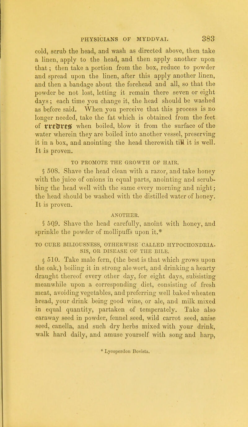 cold, scrub the head, and wash as directed above, then take a linen, apply to the head, and then apply another upon that; then take a portion from the box, reduce to powder and spread upon the linen, after this apply another linen, and then a bandage about the forehead and all, so that the powder be not lost, letting it remain there seven or eight days; each time you change it, the head should be washed as before said. When you perceive that this process is no longer needed, take the fat which is obtained from the feet of rfftri'tjS when boiled, blow it from the surface of the water wherein they are boiled into another vessel, preserving it in a box, and anointing the head therewith tiU. it is well. It is proven. TO PROMOTE THE GROWTH OP HAIR. § 508. Shave the head clean with a razor, and take honey with the juice of onions in equal parts, anointing and scrub- bing the head well with the same every morning and night; the head should be washed with the distilled water of honey. It is proven. ANOTHER. § 5Q9. Shave the head carefully, anoint with honey, and sprinkle the powder of mollipuffs upon it.* TO CURE BILIOUSNESS, OTHERWISE CALLED HYPOCHONDRIA. SIS, OR DISEASE OP THE BILE. § 510. Take male fern, (the best is that which grows upon the oak,) boiling it in strong ale wort, and drinking a hearty draught thereof every other day, for eight days, subsisting meanwhile upon a corresponding diet, consisting of fresh meat, avoiding vegetables, and preferring well baked wheaten bread, your drink being good wine, or ale, and milk mixed in equal quantity, partaken of temperately. I'ake also caraway seed in powder, fennel seed, wild carrot seed, anise seed, canella, and such dry herbs mixed with your drink, walk hard daily, and amuse yourself with song and harp, • Lycoperrton Bovista.