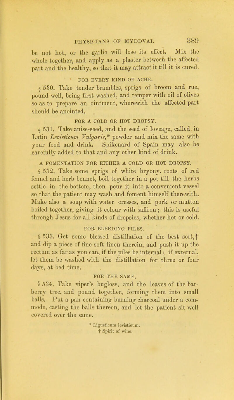 be not hot, or the garhc will lose its effect. Mix the whole together, and apply as a plaster between the affected part and the healthy, so that it may attract it till it is cured. • FOR EVERY KIND OF ACHE. § 530. Take tender brambles, sprigs of broom and rue, pound well, being first washed, and temper with oil of olives so as to prepare an ointment, wherewith the affected part should be anointed. FOR A COLD OR HOT DROPSY. § 531. Take anise-seed, and the seed of loveage, called in Latin Lemsticum Vulgaris,* powder and mix the same with your food and drink. Spikenard of Spain may also be carefully added to that and any other kind of drink. A FOMENTATION FOR EITHER A COLD OR HOT DROPSY. § 532. Take some sprigs of white bryony, roots of red fennel and herb bennet, boil together in a pot till the herbs settle in the bottom, then pour it into a convenient vessel so that the patient may wash and foment himself therewith. Make also a soup with water cresses, and pork or mutton boiled together, giving it colour with saffron; this is useful through Jesus for all kinds of dropsies, whether hot or cold. FOR BLEEDING PILES. § 533. Get some blessed distillation of the best sort,-|- and dip a piece of fine soft linen therein, and push it up the rectum as far as you can, if the piles be internal; if external, let them be washed with the distillation for three or four days, at bed time. FOE THE SAME. § 534. Take viper's bugloss, and the leaves of the bar- berry tree, and pound together, forming them into small balls. Put a pan containing burning charcoal under a com- mode, casting the balls thereon, and let the patient sit well covered over the same. * Liguaticum Icvisticum. + Spirit of wine.