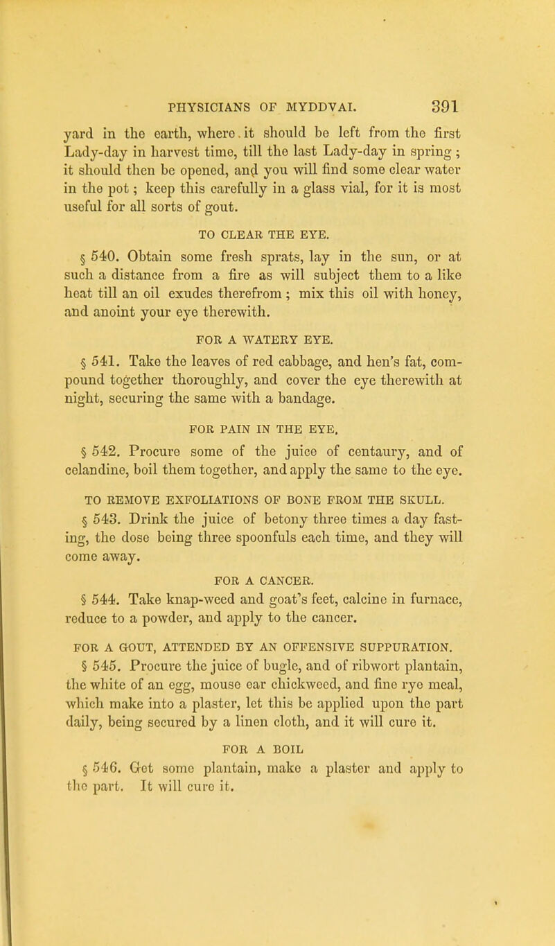 yard in the earth, where. it should bo left from the first Lady-day in harvest time, till the last Lady-day in spring; it should then be opened, an^ you will find some clear water in the pot; keep this carefully in a glass vial, for it is most iiseful for all sorts of gout. TO CLEAR THE EYE. § 540. Obtain some fresh sprats, lay in the sun, or at such a distance from a fire as will subject them to a like heat till an oil exudes therefrom ; mix this oil with honey, and anoint your eye therewith. FOR A WATERY EYE. § 541. Take the leaves of red cabbage, and hen's fat, com- pound together thoroughly, and cover the eye therewith at night, securing the same with a bandage. FOR PAIN IN THE EYE. § 542. Procure some of the juice of centaury, and of celandine, boil them together, and apply the same to the eye. TO REMOVE EXFOLIATIONS OF BONE FROM THE SKULL. § 643. Drink the juice of betony three times a day fast- ing, the dose being three spoonfuls each time, and they will come away. FOR A CANCER. § 544. Take knap-weed and goafs feet, calcine in furnace, reduce to a powder, and apply to the cancer. FOR A GOUT, ATTENDED BY AN OFFENSIVE SUPPURATION. § 545. Procure the juice of bugle, and of ribwort plantain, the white of an egg, mouse ear chickwecd, and fine rye meal, which make into a plaster, let this be applied upon the part daily, being secured by a linen cloth, and it will euro it. FOR A BOIL § 546. Get some plantain, make a plaster and apply to the part. It will cure it.