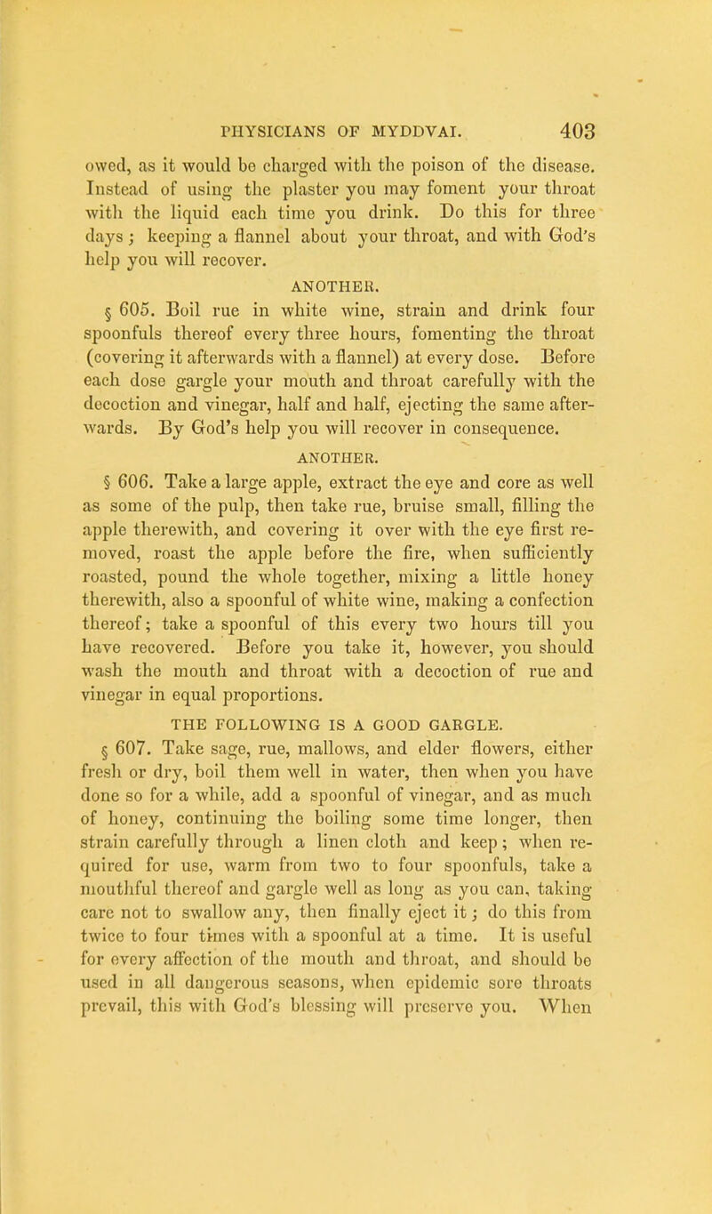 owed, as it would be charged with the poison of the disease. Instead of using the plaster you may foment your throat with the liquid each time you drink. Do this for three days ; keeping a flannel about your throat, and with God's help you will recover. ANOTHER. § 605. Boil rue in white wine, strain and drink four spoonfuls thereof every three hours, fomenting the throat (covering it afterwards with a flannel) at every dose. Before each dose gargle your mouth and throat carefully with the decoction and vinegar, half and half, ejecting the same after- wards. By God's help you will recover in consequence. ANOTHER. § 606. Take a large apple, extract the eye and core as well as some of the pulp, then take rue, bruise small, filling the apple therewith, and covering it over with the eye first re- moved, roast the apple before the fire, when sufficiently roasted, pound the whole together, mixing a little honey therewith, also a spoonful of white wine, making a confection thereof; take a spoonful of this evei'y two hours till you have recovered. Before you take it, however, you should wash the mouth and throat with a decoction of rue and vinegar in equal proportions. THE FOLLOWING IS A GOOD GARGLE. § 607. Take sage, rue, mallows, and elder flowers, either fresh or dry, boil them well in water, then when you have done so for a while, add a spoonful of vinegar, and as much of honey, continuing the boiling some time longer, then strain carefully through a linen cloth and keep; when re- quired for use, warm from two to four spoonfuls, take a mouthful thereof and gargle well as long as you can, taking- care not to swallow any, then finally eject it; do this from twice to four times with a spoonful at a time. It is useful for every affbction of the mouth and throat, and should bo used in all dangerous seasons, when epidemic sore throats prevail, this with God's blessing will preserve you. When