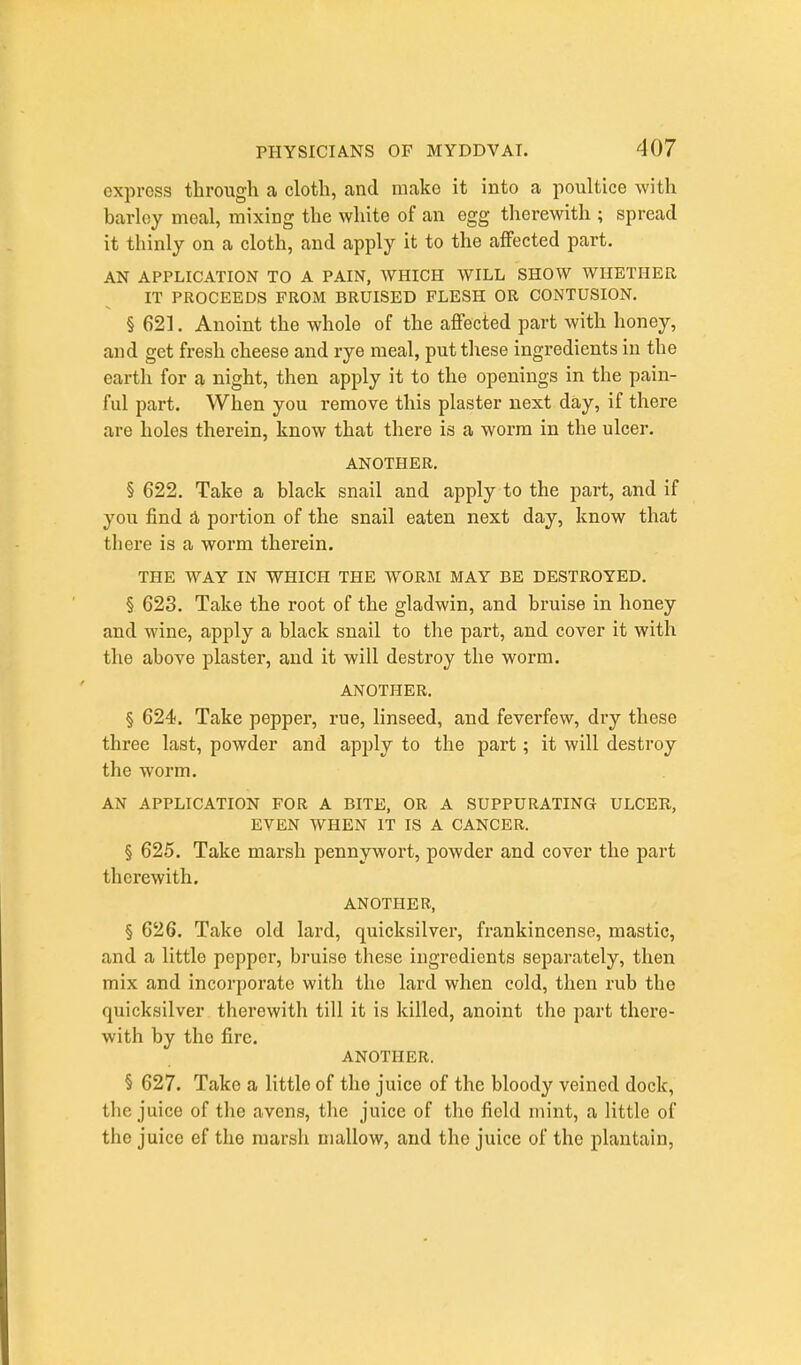 express through a cloth, and make it into a poultice with barley meal, mixing the white of an egg therewith ; spread it thinly on a cloth, and apply it to the affected part. AN APPLICATION TO A PAIN, WHICH WILL SHOW WHETHER IT PROCEEDS FROM BRUISED FLESH OR CONTUSION. § 621. Anoint the whole of the affected part with honey, and get fresh cheese and rye meal, put these ingredients in the earth for a night, then apply it to the openings in the pain- ful part. When you remove this plaster next day, if there are holes therein, know that there is a worm in the ulcer. ANOTHER. § 622. Take a black snail and apply to the part, and if you find A portion of the snail eaten next day, know that there is a worm therein. THE WAY IN WHICH THE WORM MAY BE DESTROYED. § 623. Take the root of the gladwin, and bruise in honey and wine, apply a black snail to the part, and cover it with the above plaster, and it will destroy the worm. ANOTHER. § 624. Take pepper, rue, linseed, and feverfew, dry these three last, powder and apply to the part; it will destroy the worm. AN APPLICATION FOR A BITE, OR A SUPPURATING ULCER, EVEN WHEN IT IS A CANCER. § 625. Take marsh pennywort, powder and cover the part therewith. ANOTHER, § 626. Take old lard, quicksilver, frankincense, mastic, and a little pepper, bruise these ingredients separately, then mix and incorporate with the lard when cold, then rub the quicksilver therewith till it is killed, anoint the part there- with by the fire. ANOTHER. § 627. Take a little of the juice of the bloody veined dock, tlie juice of the avens, the juice of the field mint, a little of the juice ef the marsh mallow, and the juice of the plantain,