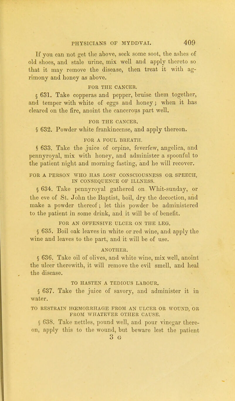 If you can not get the above, seek some soot, the ashes of old shoes, and stale urine, mix well and apply thereto so that it may remove the disease, then treat it with ag- rimony and honey as above. FOR THE CANCER. § 631. Take copperas and pepper, bruise them together, and temper with white of eggs and honey; when it has cleared on the fire, anoint the cancerous part well. FOR THE CANCER. § 632. Powder white frankincense, and apply thereon. FOR A FOUL BREATH. § 633. Take the .juice of orpine, feverfew, angelica, and pennyroyal, mix with honey, and administer a spoonful to the patient night and morning fasting, and he will recover. FOR A PERSON WHO HAS LOST CONSCIOUSNESS OR SPEECH, IN CONSEQUENCE OF ILLNESS. § 634. Take pennyroyal gathered on Whit-sunday, or the eve of St. John the Baptist, boil, dry the decoction, and make a powder thereof; let this powder be administered to the patient in some drink, and it will be of benefit. FOR AN OFFENSIVE ULCER ON THE LEG. § 635. Boil oak leaves in white or red wine, and apply the wine and leaves to the part, and it will be of use. ANOTHER. § 636. Take oil of olives, and white wine, mix well, anoint the ulcer therewith, it will remove the evil smell, and heal the disease. TO HASTEN A TEDIOUS LABOUR. § 637. Take the juice of savory, and administer it in water. TO RESTRAIN HCEMORRHAGE FROM AN ULCER OR WOUND, OR FROM WHATEVER OTHER CAUSE. § 638. Take nettles, pound well, and pour vinegar there- on, apply this to the wound, but beware lest the patient 3 G