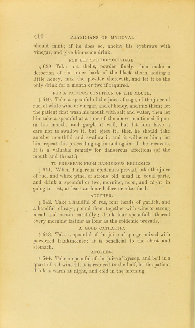 should faint; if lie does so, anoint his eyebrows with vinegar, and give hira some drink. FOR UTERINE HCEMORRHAGE. § 639. Take nut shells, powder finely, then make a decoction of the inner bark of the black thorn, adding a little honey, mix the powder therewith, and let it be the only drink for a month or tw^o if required. FOR A PAINFUL CONDITION OF THE MOUTH. § 640. Take a spoonful of the juice of sage, of the juice of rue, of white wine or vinegar, and of honey, and mix them; let the patient first wash his mouth with salt and water, then let him take a spoonful at a time of the above mentioned liquor in his mouth, and gargle it well, but let him have a care not to swallow it, but eject it; then he should take another mouthful and swallow it, and it will cure him; let him repeat this proceeding again and again till he recovers. It is a valuable remedy for dangerous affections (of the mouth and throat.) TO PRESERVE FROM DANGEROUS EPIDEMICS. § 641. When dangerous epidemics prevail, take the juice of rue, and white wine, or strong old mead in equal parts, and drink a spoonful or two, morning, noon, and night in going to rest, at least an hour before or after food. ANOTHER. § 642. Take a handful of rue, four heads of garlick, and a handful of sage, pound them together with Avine or strong mead, and strain carefully; drink four spoonfulls thereof every morning fasting as long as the epidemic pi-evails. A GOOD CATHARTIC. § 643. Take a spoonful of the juice of spurge, mixed with powdered frankincense; it is beneficial to the chest and stomach. ANOTHER. § 644. Take a spoonful of the juice of hyssop, and boil in a quart of red wine till it is reduced to the half, let the patient drink it warm at night, and cold in the morning.