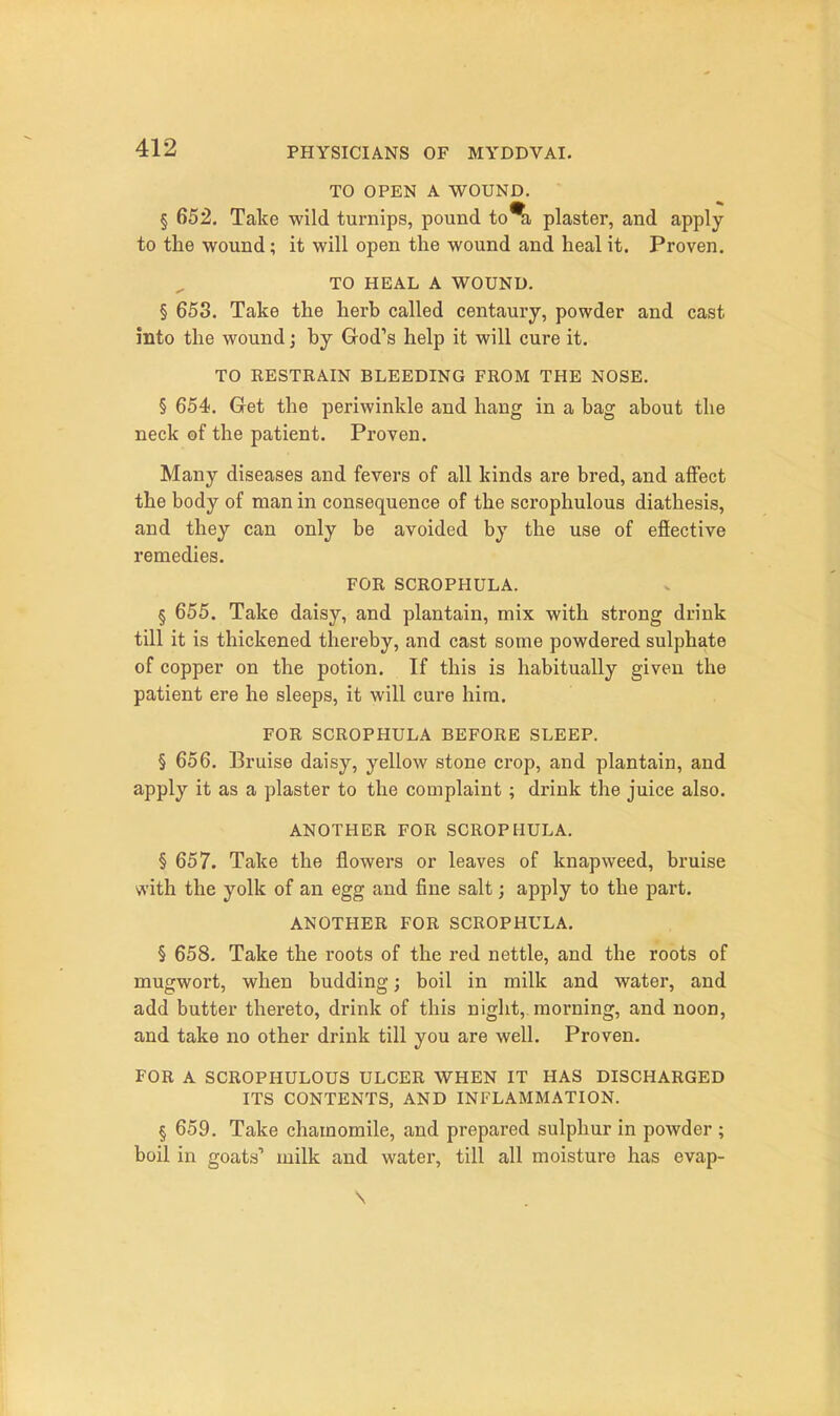 TO OPEN A WOUND. § 652. Take wild turnips, pound to%, plaster, and apply to the wound; it will open the wound and heal it. Proven, TO HEAL A WOUND. § 653. Take the herb called centaury, powder and cast into the wound; by God's help it will cure it. TO RESTRAIN BLEEDING FROM THE NOSE. § 654. Get the periwinkle and hang in a bag about the neck of the patient. Proven. Many diseases and fevers of all kinds are bred, and affect the body of man in consequence of the scrophulous diathesis, and they can only be avoided by the use of efiective remedies. FOR SCROPHULA. § 655. Take daisy, and plantain, mix with strong drink till it is thickened thereby, and cast some powdered sulphate of copper on the potion. If this is habitually given the patient ere he sleeps, it will cure him. FOR SCROPHULA BEFORE SLEEP. § 656. Bruise daisy, yellow stone crop, and plantain, and apply it as a plaster to the complaint ; drink the juice also. ANOTHER FOR SCROPHULA. § 657. Take the flowers or leaves of knapweed, bruise with the yolk of an egg and fine salt; apply to the part. ANOTHER FOR SCROPHULA. § 658. Take the roots of the red nettle, and the roots of mugwort, when budding; boil in milk and water, and add butter thereto, drink of this night, morning, and noon, and take no other drink till you are well. Proven. FOR A SCROPHULOUS ULCER WHEN IT HAS DISCHARGED ITS CONTENTS, AND INFLAMMATION. § 659. Take chamomile, and prepared sulphur in powder ; boil in goats' milk and water, till all moisture has evap-