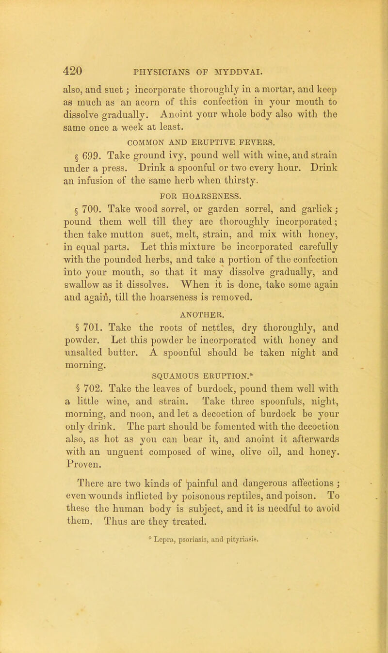 also, and suet; incorporate thoroughly in a mortar, and keep as much as an acorn of this confection in your mouth to dissolve gradually. Anoint your whole body also with the same once a week at least. COMMON AND ERUPTIVE FEVERS. § 699. Take ground ivy, pound well with wine, and strain under a press. Drink a spoonful or two every hour. Drink an infusion of the same herb when thirsty. FOR HOARSENESS. § 700. Take wood sorrel, or garden sorrel, and garlick; pound them well till they are thoroughly incorporated; then take mutton suet, melt, strain, and mix with honey, in equal parts. Let this mixture be incorporated carefully with the pounded herbs, and take a portion of the confection into your mouth, so that it may dissolve gradually, and swallow as it dissolves. When it is done, take some again and agaifi, till the hoarseness is removed. ANOTHER. § 701. Take the roots of nettles, dry thoroughly, and powder. Let this powder be incorporated with honey and unsalted butter. A spoonful should be taken night and morning. SQUAMOUS ERUPTION.* § 702. Take the leaves of burdock, pound them well with a little wine, and strain. Take three spoonfuls, night, morning, and noon, and let a decoction of burdock be your only drink. The part should be fomented with the decoction also, as hot as you can bear it, and anoint it afterwards with an unguent composed of wine, olive oil, and honey. Proven. There are two kinds of 'painful and dangerous affections ; even wounds inflicted by poisonous reptiles, and poison. To these the human body is subject, and it is needful to avoid them. Thus are they treated. * Lepra, psoriasis, and pityriasis.