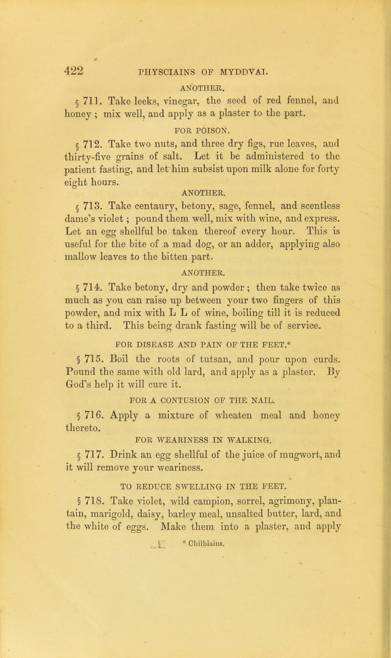 ANOTHER. § 711. Take leeks, vinegar, the seed of red fennel, and honey ; mix well, and apply as a plaster to the part. FOR POISON. § 712. Take two nuts, and three dry figs, rue leaves, and thirty-five grains of salt. Let it be administered to the patient fasting, and let him subsist upon milk alone for forty eight hours. ANOTHER. § 713. Take centaury, betony, sage, fennel, and scentless dame's violet; pound them well, mix with wine, and express. Let an egg shellful be taken thereof every hour. This is useful for the bite of a mad dog, or an adder, applying also mallow leaves to the bitten part. ANOTHER. § 714. Take betony, dry and powder ; then take twice as much as you can raise up between your two fingers of this powder, and mix with L L of wine, boiling till it is reduced to a third. This being drank fasting will be of service. FOR DISEASE AND PAIN OF THE FEET.* § 715. Boil the roots of tutsan, and pour upon curds. Pound the same with old lard, and apply as a plaster. By God's help it will cure it. FOR A CONTUSION OF THE NAIL. § 716. Apply a mixture of wheaten meal and honey thereto. FOR WEARINESS IN WALKING. § 717. Drink an egg shellful of the juice of mugwort, and it will remove your weariness. TO REDUCE SWELLING IN THE FEET. § 718. Take violet, wild campion, sorrel, agrimony, plan- tain, marigold, daisy, barley meal, unsalted butter, lard, and the white of eggs. Make them into a plaster, and apply ..AL * Chilblains.