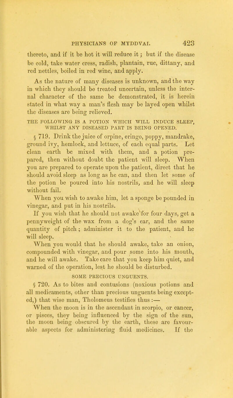 thereto, and if it be hot it will reduce it; but if the disease be cold, take water cress, radish, plantain, rue, dittany, and red nettles, boiled in red wine, and apply. As the nature of many diseases is unknown, and the way in which they should be treated uncertain, unless the inter- nal character of the same be demonstrated, it is herein stated in what way a man's flesh may be layed open whilst the diseases are being relieved. THE FOLLOWING IS A POTION WHICH WILL INDUCE SLEEP, WHILST ANY DISEASED PART IS BEING OPENED. § 719. Drink the juice of orpine, eringo, poppy, mandrake, ground ivy, hemlock, and lettuce, of each equal parts. Let clean earth be mixed with them, and a potion pre- pared, then without doubt the patient will sleep. When you are prepared to operate upon the patient, direct that he should avoid sleep as long as he can, and then let some of the potion be poured into his nostrils, and he will sleep without fail. When you wish to awake him, let a sponge be pounded in vinegar, and put in his nostrils. If you wish that he should not awake'for four days, get a pennyweight of the wax from a dog's ear, and the same quantity of pitch; administer it to the patient, and he will sleep. When you would that he should awake, take an onion, compounded with vinegar, and pour some into his mouth, and he will awake. Take care that you keep him quiet, and warned of the operation, lest he should be disturbed. SOME PRECIOUS UNGUENTS. § 720. As to bites and contusions (noxious potions and all medicaments, other than precious unguents being except- ed,) that wise man, Tholomeus testifies thus :— When the moon is in the ascendant in scorpio, or cancer, or pisces, they being influenced by the sign of the sun, the moon being obscured by the earth, tliese are favour- able aspects for administering fluid medicines. If the