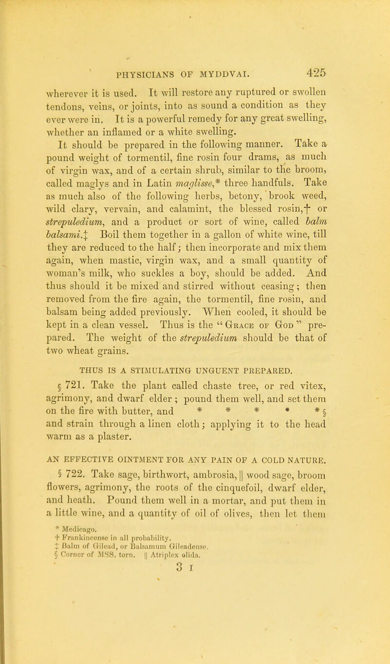 wherever it is used. It will restore any ruptured or swollen tendons, veins, or joints, into as sound a condition as they ever were in. It is a powerful remedy for any great swelling, whether an inflamed or a white swelling. It should be prepared in the following manner. Take a pound weight of tormentil, fine rosin four drams, as much of virgin wax, and of a certain shrub, similar to the broom, called maglys and in Latin macilisse* three handfuls. Take as much also of the followiug herbs, betony, brook weed, wild clary, vervain, and calamint, the blessed rosin,-f* or strepuledium, and a product or sort of wine, called halm halsami.X Boil them together in a gallon of white wine, till they are reduced to the half; then incorporate and mix them again, when mastic, virgin wax, and a small quantity of woman's milk, who suckles a boy, should be added. And thus should it be mixed and stirred without ceasing; then removed from the fire again, the tormentil, fine rosin, and balsam being added previously. When cooled, it should be kept in a clean vessel. Thus is the  Grace of God  pre- pared. The weight of the strepuledium should be that of two wheat grains. THUS IS A STIMULATING UNGUENT PREPARED. § 721. Take the plant called chaste tree, or red vitex, agrimony, and dwarf elder; pound them well, and set them on the fire with butter, and * * * * * § and strain through a linen cloth; applying it to the head warm as a plaster. AN EFFECTIVE OINTMENT FOR ANY PAIN OF A COLD NATURE. § 722. Take sage, birthwort, ambrosia, |1 wood sage, broom flowers, agrimony, the roots of the cinquefoil, dwarf elder, and heath. Pound them well in a mortar, and put them in a little wine, and a quantity of oil of olives, then let them * Medicago. H Frankinccnao in all probability. .■J; Balm of (iileail, or Balsamtiiri Gileadenao. § Corner of .MSS. torn. || Atriplcx olida. 3 I