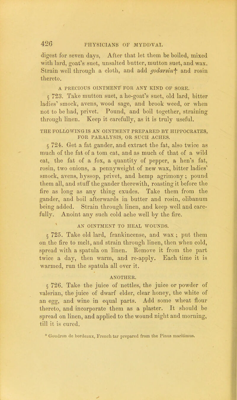 digest for seven days, After that let them be boiled, mixed ■with lard, goat''s suet, unsalted butter, mutton suet, and wax. Strain well through a cloth, and add godarsin-\ and rosin thereto. A PRECIOUS OINTMENT' FOR ANY KIND OF SORE. § 723. Take mutton suet, a he-goafs suet, old lard, bitter ladies' smock, avens, wood sage, and brook weed, or when not to be had, privet. Pound, and boil together, straining through linen. Keep it carefully, as it is truly useful. THE FOLLOWING IS AN OINTMENT PREPARED BY HIPPOCRATES, FOR PARALYSIS, OR SUCH ACHES. § 724). Get a fat gander, and extract the fat, also twice as much of the fat of a torn cat, and as much of that of a wild cat, the fat of a fox, a quantity of pepper, a hen's fat, rosin, two onions, a pennyweight of new wax, bitter ladies' smock, avens, hyssop, privet, and hemp agrimony; pound them all, and stuff the gander therewith, roasting it before the fire as long as any thing exudes. Take them from the gander, and boil afterwards in butter and I'osiu, olibanura being added. Strain through linen, and keep well and care- fully. Anoint any such cold ache well by the fire. * AN OINTMENT TO HEAL WOUNDS. § 725. Take old lard, frankincense, and wax ; put them on the fire to melt, and strain through linen, then when cold, spread with a spatula on linen. Kemove it from the part twice a day, then warm, and re-apply. Each time it is warmed, run the spatula all over it. ANOTHER. § 726. Take the juice of nettles, the juice or powder of valerian, the juice of dwarf elder, clear honey, the white of an egg, and wine in equal parts. Add some wheat flour thereto, and incorporate them as a plaster. It should be spread on linen, and applied to the wound night and morning, till it is cured. * Goudron de bordeaux, French tar prepared from the Pinus maritimus.