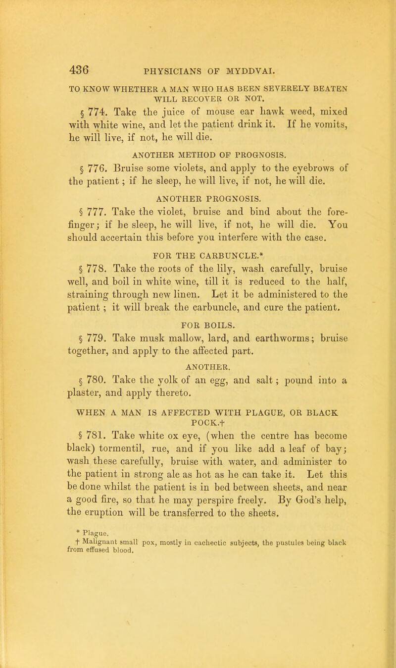 TO KNOW WHETHER A MAN WHO HAS BEEN SEVERELY BEATEN WILL RECOVER OR NOT. § 774. Take the juice of mouse ear liawk weed, mixed with white wine, and let the patient drink it. If he vomits, he will live, if not, he will die. ANOTHER METHOD OF PROGNOSIS. § 776. Bruise some violets, and apply to the eyebrows of the patient; if he sleep, he will live, if not, he will die. ANOTHER PROGNOSIS. § 777. Take the violet, bruise and bind about the fore- finger; if he sleep, he will live, if not, he will die. You should accertain this before you interfere with the case. FOR THE CARBUNCLE.* § 778. Take the roots of the lily, wash carefully, bruise well, and boil in white wine, till it is reduced to the half, straining through new linen. Let it be administered to the patient; it will break the carbuncle, and cure the patient. FOR BOILS. § 779, Take musk mallow, lard, and earthworms; bruise together, and apply to the affected part. ANOTHER. § 780. Take the yolk of an egg, and salt; pound into a plaster, and apply thereto. WHEN A MAN IS AFFECTED WITH PLAGUE, OR BLACK POCK.t § 781. Take white ox eye, (when the centre has become black) tormentil, rue, and if you like add a leaf of bay; wash these carefully, bruise with water, and administer to the patient in strong ale as hot as he can take it. Let this be done whilst the patient is in bed between sheets, and near a good fire, so that he may perspire freely. By God's help, the eruption will be transferred to the sheets. * Plague. f Malignant small pox, mostly in cachectic subjects, the pustules being black from effused blood.