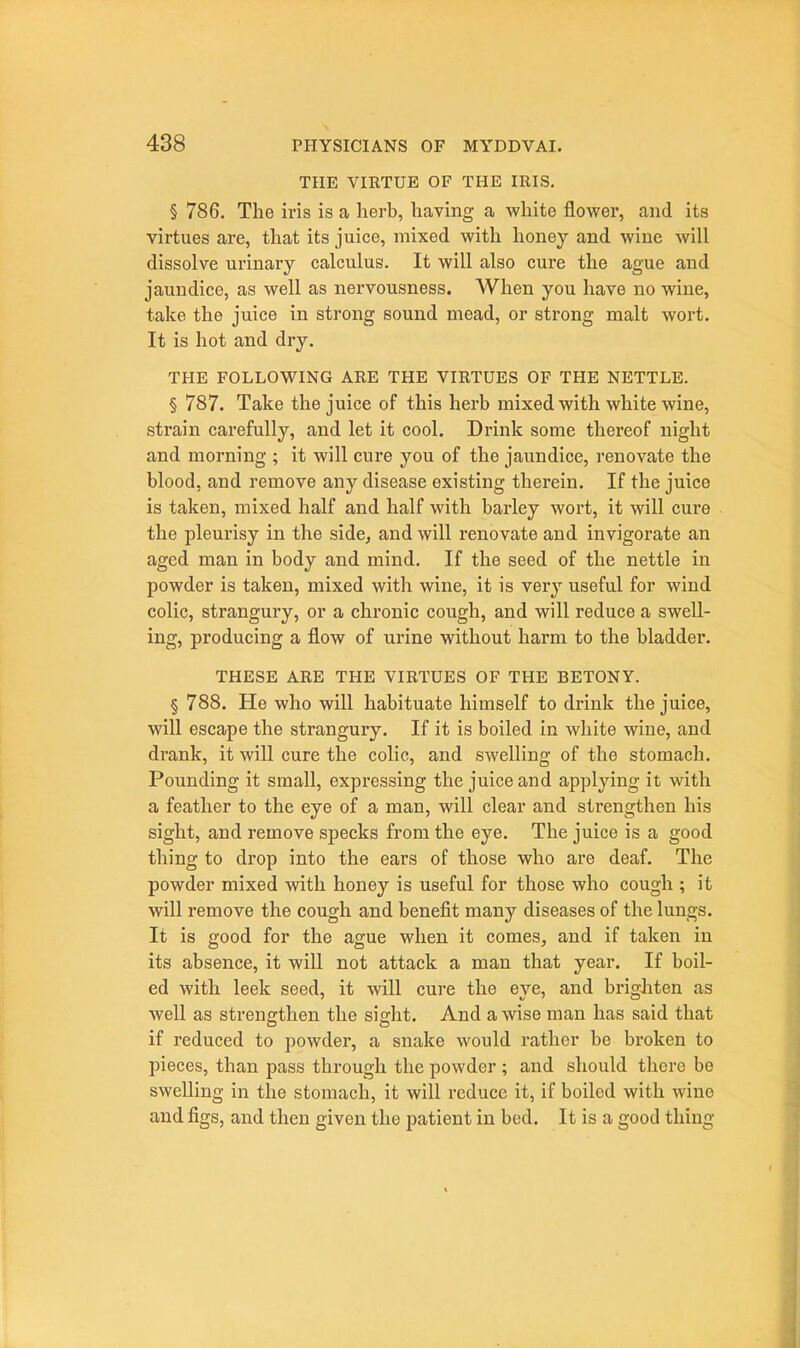THE VIRTUE OF THE IRIS. § 786. The iris is a herb, having a white flower, and its virtues are, that its juice, mixed with honey and wine will dissolve urinary calculus. It will also cure the ague and jaundice, as well as nervousness. When you have no wine, take the juice in strong sound mead, or strong malt wort. It is hot and dry. THE FOLLOWING ARE THE VIRTUES OF THE NETTLE. § 787. Take the juice of this herb mixed with white wine, strain carefully, and let it cool. Drink some thereof night and morning ; it will cure you of the jaundice, renovate the blood, and remove any disease existing therein. If the juice is taken, mixed half and half with barley wort, it will cure the pleurisy in the side^ and will renovate and invigorate an aged man in body and mind. If the seed of the nettle in powder is taken, mixed with wine, it is very useful for wind colic, strangury, or a chronic cough, and will reduce a swell- ing, producing a flow of urine without harm to the bladder. THESE ARE THE VIRTUES OF THE BETONY. § 788. He who will habituate himself to drink the juice, will escape the strangury. If it is boiled in white wine, and drank, it will cure the colic, and swelling of the stomach. Pounding it small, expressing the juice and applying it with a feather to the eye of a man, will clear and strengthen his sight, and remove specks from the eye. The juice is a good thing to drop into the ears of those who are deaf. The powder mixed with honey is useful for those who cough ; it will remove the cough and benefit many diseases of the lungs. It is good for the ague when it comes, and if taken in its absence, it will not attack a man that year. If boil- ed with leek seed, it will cure the eye, and brighten as well as strengthen the sight. And a wise man has said that if reduced to powder, a snake would rather be broken to pieces, than pass through the powder ; and should there be swelling in the stomach, it will reduce it, if boiled with wine and figs, and then given the patient in bed. It is a good thing