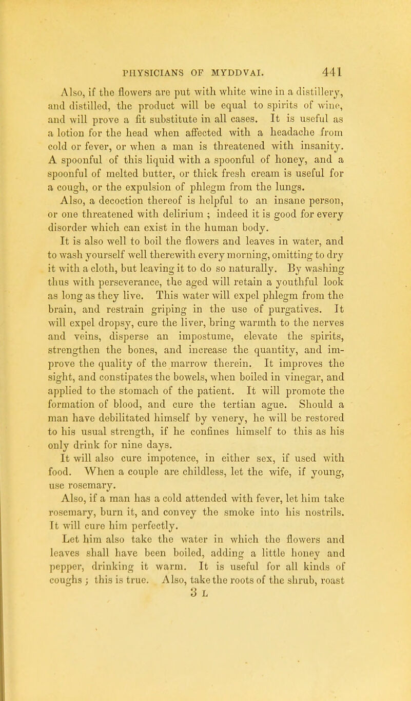 Also, if the flowers are put with white wine in a distillery, and distilled, the product will be equal to spirits of wine, and will prove a fit substitute in all cases. It is useful as a lotion for the head when affected with a headache from cold or fever, or when a man is threatened with insanity. A spoonful of this liquid with a spoonful of honey, and a spoonful of melted butter, or thick fresh cream is useful for a cough, or the expulsion of phlegm from the lungs. Also, a decoction thereof is helpful to an insane person, or one threatened with delirium ; indeed it is good for every disorder which can exist in the human body. It is also well to boil the flowers and leaves in water, and to wash yourself well therewith every morning, omitting to dry it with a cloth, but leaving it to do so naturally. By washing thus with perseverance, the aged will retain a youthful look as long as they live. This water will expel phlegm from the brain, and restrain griping in the use of purgatives. It will expel dropsy, cure the liver, bring warmth to the nerves and veins, disperse an impostume, elevate the spirits, strengthen the bones, and increase the quantity, and im- prove the quality of the marrow therein. It improves the sight, and constipates the bowels, when boiled in vinegar, and applied to the stomach of the patient. It will promote the formation of blood, and cure the tertian ague. Should a man have debilitated himself by venery, he will be restored to his usual strength, if he confines himself to this as his only drink for nine days. It will also cure impotence, in either sex, if used with food. When a couple are childless, let the wife, if young, use rosemary. Also, if a man has a cold attended with fever, let him take rosemary, burn it, and convey tho smoke into his nostrils. It will cure him perfectly. Let him also take the water in which the flowers and leaves shall have been boiled, adding a little honey and pepper, drinking it warm. It is useful for all kinds of coughs; this is true. Also, take the roots of the shrub, roast 3 L