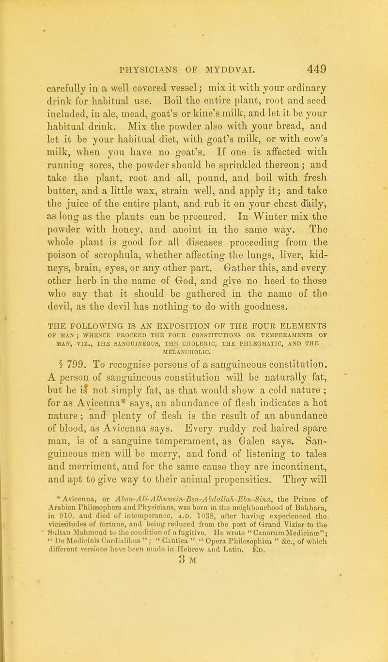 carefully in a well covered vessel j mix it with your ordinary drink for habitual use. Boil the entire plant, root and seed included, in ale, mead, goat's or kine's milk, and let it be your habitual drink. Mix the powder also with your bread, and let it be your habitual diet, with goafs milk, or with cow's milk, when you have no goafs. If one is aflfected with running sores, the powder should be sprinkled thereon; and take the plant, root and all, pound, and boil with fresh butter, and a little wax, strain well, and apply it; and take the juice of the entire plant, and rub it on your chest daily, as long as the plants can be procured. In Winter mix the powder with honey, and anoint in the same way. The whole plant is good for all diseases proceeding from the poison of scrophula, whether affecting the lungs, liver, kid- neys, brain, eyes, or any other part. Gather this, and every other herb in the name of God, and give no heed to those who say that it should be gathered in the name of the devil, as the devil has nothing to do with goodness. THE FOLLOWING IS AN EXPOSITION OP THE FOUR ELEMENTS OF MAN ; WHENCE PROCEED THE FOUR CONSTITUTIONS OR TEMPERAMENTS OF MAN, VIZ., THE SANGUINEOUS, THE CilOLERIC, THE PHLEGMATIC, AND THE MELANCHOLIC. § 799. To recognise persons of a sanguineous constitution. A person of sanguineous constitution will be naturally fat, but he il not simply fat, as that would show a cold nature ; for as Avicenna* says, an abundance of flesh indicates a hot nature; and plenty of flesh is the result of an abundance of blood, as Avicenna says. Every ruddy red haired spare man, is of a sanguine temperament, as Galen says. San- guineous men will be merry, and fond of listening to tales and merriment, and for the same cause they are incontinent, and apt to give way to their animal propensities. They will * Avicenna, or Ahou-Ali-Allmsscin-Ben-Ahdallah-Ehn-Sina, the Prince of Arabian Philoaopliera and Physicians, was born in the neighliourhood of Bolchara, in 910, and died of intemperance, a.d. 1U38, after liaving experienced tho vicissitudes of fortune, and being reduced from the post of Grand Vizier to tho Sultan Malimoud to the condition of a fugitive. He wrote  Canorum Medicinoo;  1)8 Mcdicinis C'ordialibus ;  C.intica   Opera Philosophica  &c., of wliich different versions have l)een niailn in Hebrew and Latin. Ed. 3 M