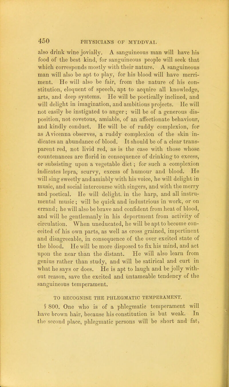 also drink wine jovially, A sanguineous man will have his food of the best kind, for sanguineous people will seek that which corresponds mostly with their nature. A sanguineous man will also be apt to play, for his blood will have merri- ment. He will also be fair, from the nature of his con- stitution, eloquent of speech, apt to acquire all knowledge, arts, and deep systems. He will be poetically inclined, and will delight in imagination, and ambitious projects. He will not easily be instigated to anger; will be of a generous dis- position, not covetous, amiable, of an affectionate behaviour, and kindly conduct. He will be of ruddy complexion, for as Avicenna observes, a ruddy complexion of the skin in- dicates an abundance of blood. It should be of a clear trans- parent red, not livid red, as is the case with those whose countenances are florid in consequence of drinking to excess, or subsisting upon a vegetable diet; for such a complexion indicates lepra, scurvy, excess of humour and blood. He will sing sweetly and amiably with his voice, he will delight in music, and social intercourse with singers, and with the merry and poetical. He will delight, in the harp, and all instru- mental music; will be quick and industrious in work, or on errand; he will also be brave and confident from heat of blood, and will be gentlemanly in his deportment from activity of circulation. When uneducated, he will be apt to become con- ceited of his own parts, as well as cross grained, impertinent and disagreeable, in consequence of the over excited state of the blood. He will be more disposed to fix his mind, and act upon the near than the distant. He will also learn from genius rather than study, and will be satirical and curt in what he says or does. He is apt to laugh and be jolly with- out reason, save the excited and iintameable tendency of the sanguineous temperament. TO RECOGNISE THE PHLEGMATIC TEMPERAMENT. § 800. One who is of a phlegmatic temperament will have brown hair, because his constitution is but weak. In the second place, phlegmatic persons will be short and fat.
