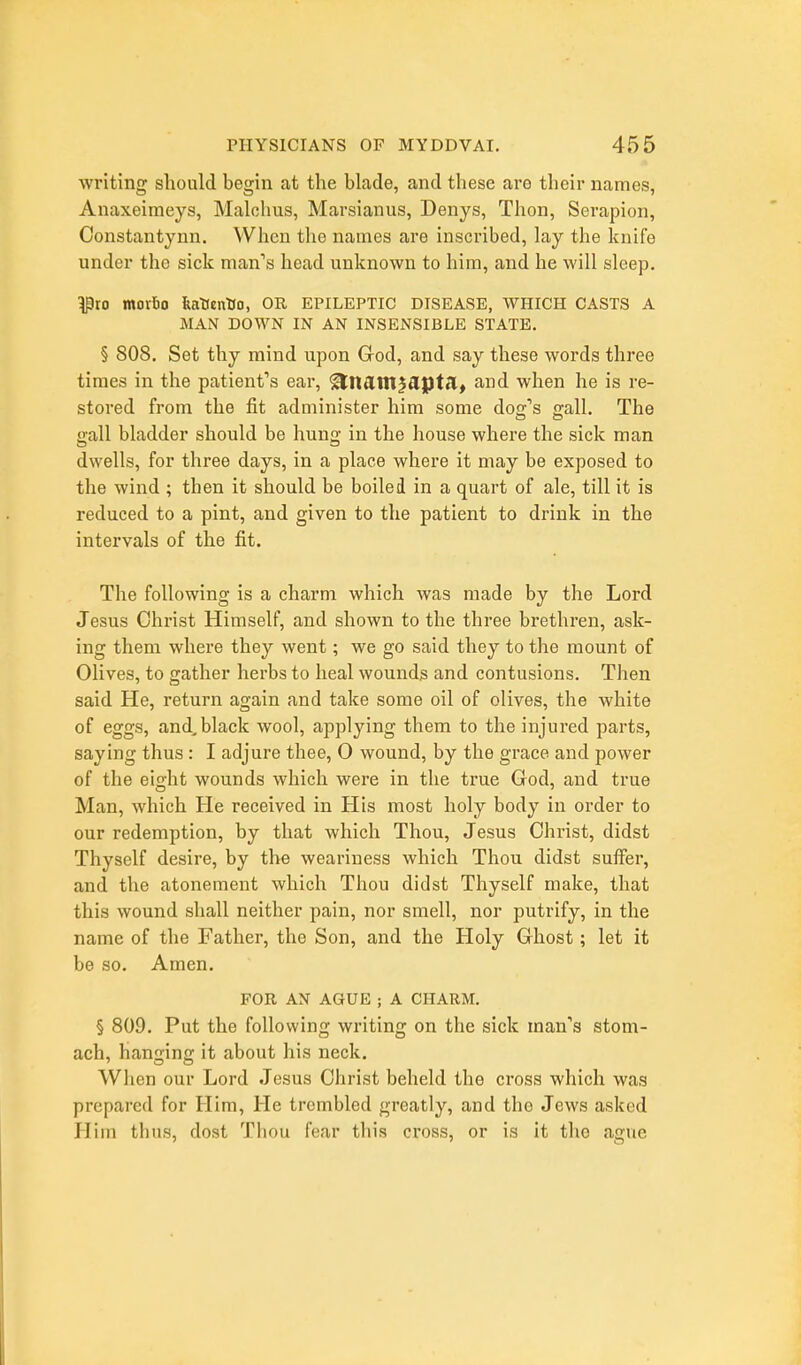 writing should begin at the blade, and these are their names, Anaxeimeys, Malohus, Marsianus, Denys, Thon, Serapion, Constantynn. When the names are inscribed, lay the knife under the sick man's head unknown to him, and he will sleep. ^ro moxio featientio, OR epileptic disease, WHICH CASTS A MAN DOWN IN AN INSENSIBLE STATE. § 808. Set thy mind upon God, and say these words three times in the patient's ear, '^tldtn^Sipttlt and when he is re- stored from the fit administer him some dog's gall. The gall bladder should be hung in the house where the sick man dwells, for three days, in a place where it may be exposed to the wind ; then it should be boiled in a quart of ale, till it is reduced to a pint, and given to the patient to drink in the intervals of the fit. The following is a charm which was made by the Lord Jesus Christ Himself, and shown to the three brethren, ask- ing them where they went; we go said they to the mount of Olives, to gather herbs to heal wounds and contusions. Then said He, return again and take some oil of olives, the white of eggs, and, black wool, applying them to the injured parts, saying thus : I adjure thee, 0 wound, by the grace and power of the eight wounds which were in the true God, and true Man, which He received in His most holy body in order to our redemption, by that which Thou, Jesus Christ, didst Thyself desire, by the weariness which Thou didst suffer, and the atonement which Thou didst Thyself make, that this wound shall neither pain, nor smell, nor putrify, in the name of the Father, the Son, and the Holy Ghost; let it be so. Amen. FOR AN AGUE ; A CHARM. § 809. Put the following writing on the sick man's stom- ach, hanging it about his neck. When our Lord Jesus Christ beheld the cross which was prepared for Him, He trembled greatly, and the Jews asked Him thus, dost Thou fear this cross, or is it tlio ague