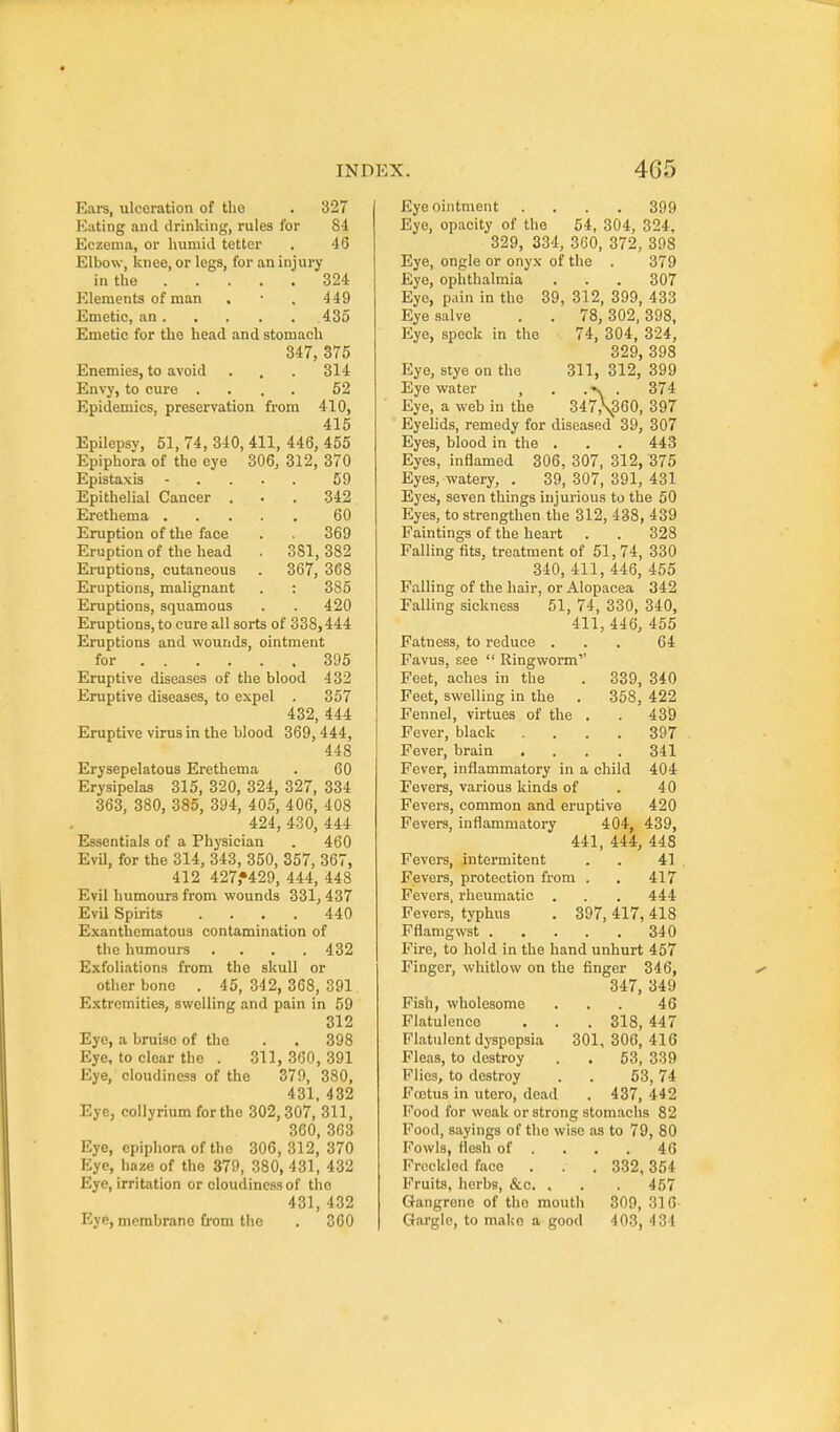 Eai-s, ulceration of the . 327 Eating and drinking, rules for 84 Eczema, or humid tetter . 46 Elbow, knee, or legs, for an injury in the 324 P21ements of man . • . 449 Emetic, an 435 Emetic for the head and stomach 347, 375 Enemies, to avoid . . . 314 Envy, to cure .... 52 Epidemics, preservation from 410, 415 Epilepsy, 51, 74, 340, 411, 446, 455 Epiphora of the eye 306, 312, 370 Epistaxis - . . . . 59 Epithelial Cancer ... 342 Erethema 60 Eruption of the face . 369 Eruption of the head . 381, 382 Ei-uptions, cutaneous . 367, 368 Eruptions, malignant . : 385 Eruptions, squamous . . 420 Eruptions, to cure all sorts of 338,444 Eruptions and wounds, ointment for 395 Eruptive diseases of the blood 432 Eruptive diseases, to expel . 357 432, 444 Eruptive virus in the blood 369, 444, 448 Erysepelatous Erethema . 60 Erysipelas 315, 320, 324, 327, 334 363, 380, 385, 394, 405, 406, 408 424, 430, 444 Essentials of a Physician . 460 Evil, for the 314, 343, 350, 357, 367, 412 427,*429, 444, 448 Evil humours from wounds 331, 437 Evil Spirits .... 440 Exanthematous contamination of the humours . . . .432 Exfoliations from the skull or other bone . 45, 342, 368, 391 Extremities, swelling and pain in 59 312 Eye, a bruise of the . , 398 Eye, to clear the . 311,360,391 Eye, cloudiness of the 379, 380. 431, 432 Eye, collyrium for the 302,307, 311, 360, 363 Eye, epiphora of the 306, 312, 370 Eye, haze of the 379, 380, 431, 432 Eye, irritation or cloudiness of the 431, 432 Eye, membrane fi-om tlie . 360 Eye ointment .... 399 Eye, opacity of the 54, 304, 324. 329, 334, 360, 372, 398 Eye, ongle or onyx of the . 379 Eye, ophthalmia . . . 307 Eye, pain in the 39, 312, 399, 433 Eye salve . . 78, 302,398, Eye, speck in the 74, 304, 324, 329, 398 Eye, stye on the 311, 312, 399 Eyewater , . .-v. . 374 Eye, a web in the 347,\360, 397 Eyelids, remedy for diseased 39, 307 Eyes, blood in the . . . 443 Eyes, inflamed 306, 307, 312, 375 Eyes, watery, . 39, 307, 391, 431 Eyes, seven things injurious to the 50 Eyes, to strengthen the 312, 438, 439 Paintings of the heart . . 328 Palling fits, treatment of 51, 74, 330 340, 411, 446, 455 Palling of the hair, or Alopacea 342 Falling sickness 51, 74, 330, 340, 411,446, 455 Patness, to reduce ... 64 Pavus, see  Ringworm'' Feet, aches in the . 339, 340 Feet, swelling in the . 358, 422 Fennel, virtues of the . . 439 Fever, black .... 397 Fever, brain .... 341 Fever, inflammatory in a child 404 Fevers, various kinds of . 40 Fevers, common and eruptive 420 Fevers, inflammatory 404, 439, 441, 444, 448 Fevers, intermitent . . 41 Fevers, protection from . . 417 Fevers, rheumatic . . . 444 Fevers, typhus . 397, 417, 418 Fflamgwst 340 Fire, to hold in the hand unhurt 457 Finger, whitlow on the finger 346, 347, 349 Fish, wholesome ... 46 Flatulence . . . 318, 447 Flatulent dyspepsia 301, 300, 416 Fleas, to destroy . . 53, 339 Flies, to destroy . . 53, 74 Fa3tus in utero, dead . 437, 442 Pood for weak or strong stomachs 82 Pood, sayings of the wise as to 79, 80 Fowls, flesh of . . . . 46 Freckled face . . . 332,354 Fruits, herbs, &o. , . . 457 Gangrene of tho mouth 309, 316 Gargle, to make a good 403, 434