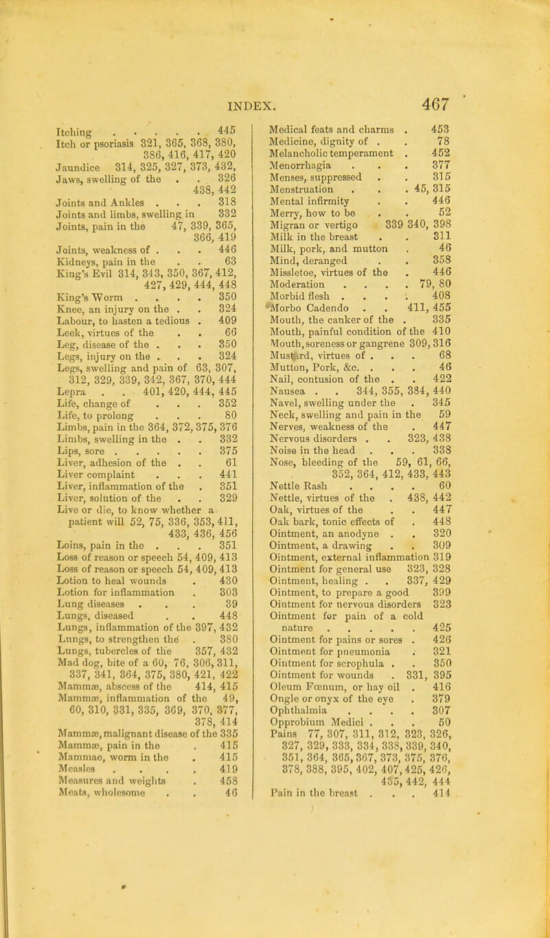 Itching ..... 445 Itch or psoriasis 321, 365, 368, 380, 386, 416, 417, 420 .Taundico 314, 325, 327, 373, 432, Jaws, swelling of the . . 326 438, 442 Joints and Ankles . . . 318 Joints and limbs, swelling in 332 Joints, pain in the 47, 339, 365, 366, 419 Joints, weakness of . . . 446 Kidneys, pain in the . . 63 King's Evil 314, 343, 350, 367, 412, 427, 429, 444, 448 King's Worm .... 350 Kneo, an injury on the . . 324 Labour, to hasten a tedious . 409 Leek, virtues of the . . 66 Leg, disease of the . . . 850 Legs, injury on the . . . 324 Legs, swelling and pain of 63, 307, 312, 329, 339, 342, 367, 370, 444 Lepra . . 401, 420, 444, 445 Life, change of ... 352 Life, to prolong . . . 80 Limbs, pain in the 364, 372, 375, 376 Limbs, swelling in the . . 332 Lips, sore 375 Liver, adhesion of the . . 61 Liver complaint . . . 441 Liver, inflammation of the . 351 Liver, solution of the . . 329 Live or die, to know whether a patient will 52, 75, 336, 353,411, 433, 436, 456 Loins, pain in the . . . 351 Loss of reason or speech 54, 409, 413 Loss of reason or speech 54, 409, 413 Lotion to heal wounds . 430 Lotion for inflammation . 303 Lung diseases . . . 39 Lungs, diseased . . 448 Lungs, inflammation of the 397, 432 Lungs, to strengthen the . 380 Lungs, tubercles of the 357, 432 Mad dog, bite of a 60, 76, 306, 311, 337, 341, 364, 375, 380, 421, 422 Mammte, abscess of the 414, 415 Mammrc, inflammation of the 49, 60, 310, 331, 335, 369, 370, 377, 378, 414 Mamma;, malignant disease of the 335 MamraiB, pain in the . 415 Mammae, worm in the . 415 Measles . . . . 419 Measures and weights . 458 Meats, wholesome . . 46 Medical feats and charms . 453 Medicine, dignity of . . 78 Melancholic temperament . 452 Menorrhagia . . . 377 Menses, suppressed . . 315 Menstruation . . . 45, 315 Mental infirmity . . 446 Merry, how to be . . 52 Migran or vertigo 339 340, 398 Milk in the breast . . 311 Milk, pork, and mutton . 46 Mind, deranged . . 358 Missletoe, virtues of the . 446 Moderation . . . . 79, 80 Morbid flesh . . . ; 408 'Morbo Cadendo . . 411, 455 Mouth, the canker of the . 335 Mouth, painful condition of the 410 Mouth, soreness or gangrene 309, 316 Must^'.rd, virtues of . . . 68 Mutton, Pork, &c. . . . 46 Nail, contusion of the . . 422 Nausea . . 344, 355, 384, 440 Navel, swelling under the . 345 Neck, swelling and pain in the 59 Nerves, weakness of the . 447 Nervous disorders . . 323, 438 Noise in the head . . . 338 Nose, bleeding of the 59, 61, 66, 352, 364, 412, 433, 443 Nettle Rash .... 60 Nettle, virtues of the . 438, 442 Oak, virtues of the . . 447 Oak bark, tonic effects of . 448 Ointment, an anodyne . . 320 Ointment, a drawing . . 309 Ointment, external inflammation 319 Ointment for general use 323, 328 Ointment, healing . . 337, 429 Ointment, to prepare a good 399 Ointment for nervous disorders 323 Ointment for pain of a cold nature 425 Ointment for pains or sores . 426 Ointment for pneumonia . 321 Ointment for sorophula . . 350 Ointment for wounds . 331, 395 Oleum Pconum, or hay oil . 416 Ongle or onyx of the eye . 379 Ophthalmia .... 307 Opprobium Medici ... 50 Pains 77, 307, 311, 312, 323, 326, 327, 329, 333, 334, 338, 339, 340, 351, 364, 365,367, 373, 375, 376, 378, 388, 395, 402, 407,425, 426, 455, 442, 444 Pain in the breast . . . 414