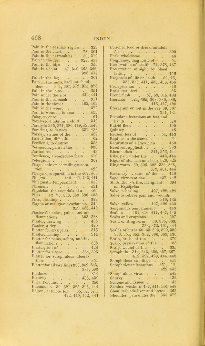 Pain in the cardiac region . Pain in tbe chest . . 78, Pain in the extremities . 59, 329. 323 304 312 422 . . . ' 356 47,340, 365, 366, 396, 419 307 Pain in the feet Pain in the hips Pain in a joint Pain in the leg Pain in the limbs, back, or shoul- ders . 364, 367, 372, 375, 376 Pain in the loins . . . 351 Pain under the ribs . 442, 444 Pain in the stomach . . 311 Pain in the throat . . 402, 403 Pain in the womb ... 372 Pain in wounds, to ease . 433 Palsy, to cure .... 61 Paralysed limbs in a child . 340 Paralysis 345, 371, 386, 419,426,443 Parasites, to destroy . 331, 433 Parsley, virtues of the . . 439 Parturition, difficult . . 62 Perdiculi, to destroy . . 353 Perinoeum, pain in the . . 330 Paritonites .... 43 Pestilence, a confection for a 419 Petergium 307 Phagedenic or corrading ulcera- tion . . . . , 429 Pharynx, suppuration in the 402, 403 Phlegm . 440,441,443,444 Phlegmatic temperament . 450 Phrenesis 431 Physician, the essentials of a 460 Piles 42, 76, 303, 389, 390, 433 Piles, bleeding .... 389 Plague or malignant carbuncle 340 359, 436, 443 Plaster for aches, pains, and in- flammations . . 308, 338 Plaster, drawing . . . 428 Plaster, a dry . . . . 429 Plaster for erysipelas . • 315 Plaster, healing . . . 314 Plaster for pains, aches, and in- flammations .... 338 Plaster, roll of . . . . 428 Plaster for a sore . . 364, 393 Plaster for scrophulous ulcera- tions 351 Plaster for all swellings 338,342, 343, 384, 393 Plethora 314 Pleurisy .... 438, 439 Plica Polonica .... 356 Pneumonia 39. 321, 325, 328, 444 Poison, antidote for 65, 67, 371, 422, 440, 442, 444 Poisoned food or drink, antidote for 309 Pork, wholesome ... 46 Pregnancy, diagnostic of . 54 Preservation of health 74, 378, 437 Preservation of sight by blood letting 456 Prognosis of life or death 52, 75, 336, 353, 411, 433, 436, 456 Prolapsus ani .... 340 Prolapsus uteri . . . 63 Proud flesh . 67, 68, 315, 408 Psoriasis 321, 365, 368, 380, 386, 416, 417, 420 Pterygium or wet in the eye 39, 307 391, 431 Pustular ulcerations on feet and hands . . . .  . 376 Putrid flesh . . . . 405 Quinsey 4 5 Reason, loss of . . 54, 413 Reptiles in the stomach . 64 Requisties of a Physician . 460 Resolvent application . . 393 Rheumatism . . 341, 356, 444 Ribs, pain under the . 442, 444 Rigor of stomach and body 320, 325 Ring worm 50, 305, 308, 333, 368, 372, 401, 444 Rosemary, virtues of the . 440 Sage, virtues of the . 437, 442 St. Anthony's fire, malignant 394 see Erysipelas Salve, a healing . 427, 428, 429 Salve to relieve pain and wounds 319, 435 Salve, yellow . . 427, 429, 430 Sanguineus temperament . 449 Scabies 401, 416, 417, 437, 445 Scabs and eruptions . . 327 Scald or Ringworm 50, 305, 308, 333, 372, 401, 444 Scalds or burns 60, 63, 303, 320, 330 336, 351, 352, 362, 366, 369, 430 Scalp, bruise of the , . 379 Scalp, preservation of the . 33 Scalp, wound of the . . 335 Scrophula 314, 343, 350, 357, 367, 412, 427, 429, 444, 448 Scrophulous swellings . . 413 Scrophulous ulcerations 351,412, 429, 445 Scrophulous virus . . . 449 Scurvy 432 Seatons and Issues ... 45 Seminal weakness 437, 441, 446, 448 Shoulderblade liver and breast 363 Shoulder, pain under the 364, 372