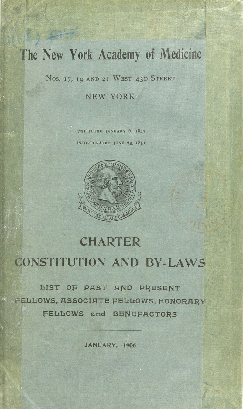 I he New York Academy of Medicine Nos. 17, 19 AND 2 1 West 430 Street NEW YORK INSTITUTED JANUARY 6, 1847 INCORPORATED JUNE 23, 185I CHARTER ;ONSTITUTION AND BY=LAWS LilST OF PAST flHt) PF^ESEfiT ELiLiOWS, RSSOCIflTE FEliIiOWS, HONOI^At^Y FEIiLiOWS and BEJiEFACTOf^S JANUARY, 1906