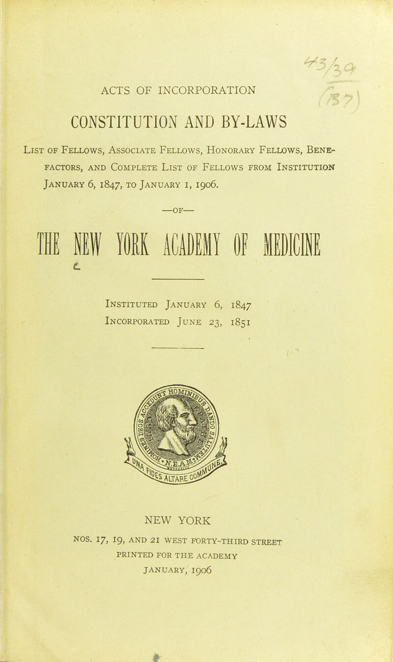 ACTS OF INCORPORATION CONSTITUTION AND BY-LAWS ^5^ List of Fellows, Associate Fellows, Honorary Fellows, Bene- factors, AND Complete List of Fellows from Institution January 6, 1847, to January i, 1906. —of— 11 If m mm §f Instituted January 6, 1847 Incorporated June 23, 1851 NEW YORK NOS. 17, 19, AND 21 WEST FORTY-THIRD STREET PRINTED FOR THE ACADEMY JANUARY, 1906