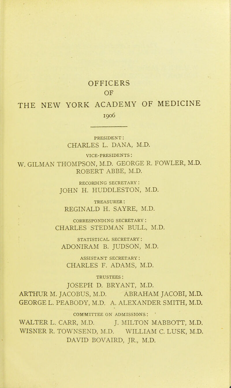 OFFICERS OF THE NEW YORK ACADEMY OF MEDICINE 1906 PRESIDENT: CHARLES L. DANA, M.D. VICE-PRESIDENTS: W. OILMAN THOMPSON, M.D. GEORGE R. FOWLER, M.D. ROBERT ABBE, M.D. RECORDING SECRETARY : JOHN H. HUDDLESTON, M.D. TREASURER: REGINALD H. SAYRE, M.D. CORRESPONDING SECRETARY: CHARLES STEDMAN BULL, M.D. STATISTICAL SECRETARY: ADONIRAM B. JUDSON, M.D. ASSISTANT SECRETARY: CHARLES F. ADAMS, M.D. TRUSTEES: JOSEPH D. BRYANT, M.D. ARTHUR M. JACOBUS, M.D. ABRAHAM JACOBI, M.D. GEORGE L. PEABODY, M.D. A. ALEXANDER SMITH, M.D. COMMITTEE ON ADMISSIONS: ' WALTER L. CARR, M.D. J. MILTON MABBOTT, M.D. WISNER R. TOWNSEND, M.D. WILLIAM C. LUSK, M.D. DAVID BOVAIRD, JR., M.D.