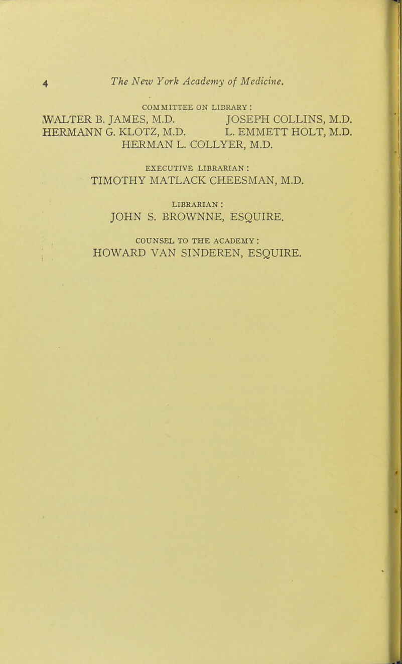 COMMITTEE ON LIBRARY : WALTER B. JAMES, M.D. JOSEPH COLLINS, M.D. HERMANN G. KLOTZ, M.D. L. EMMETT HOLT, M.D. HERMAN L. COLLYER, M.D. EXECUTIVE librarian: TIMOTHY MATLACK CHEESMAN, M.D. LIBRARIAN : JOHN S. BROWNNE, ESQUIRE. COUNSEL TO THE ACADEMY : HOWARD VAN SINDEREN, ESQUIRE.