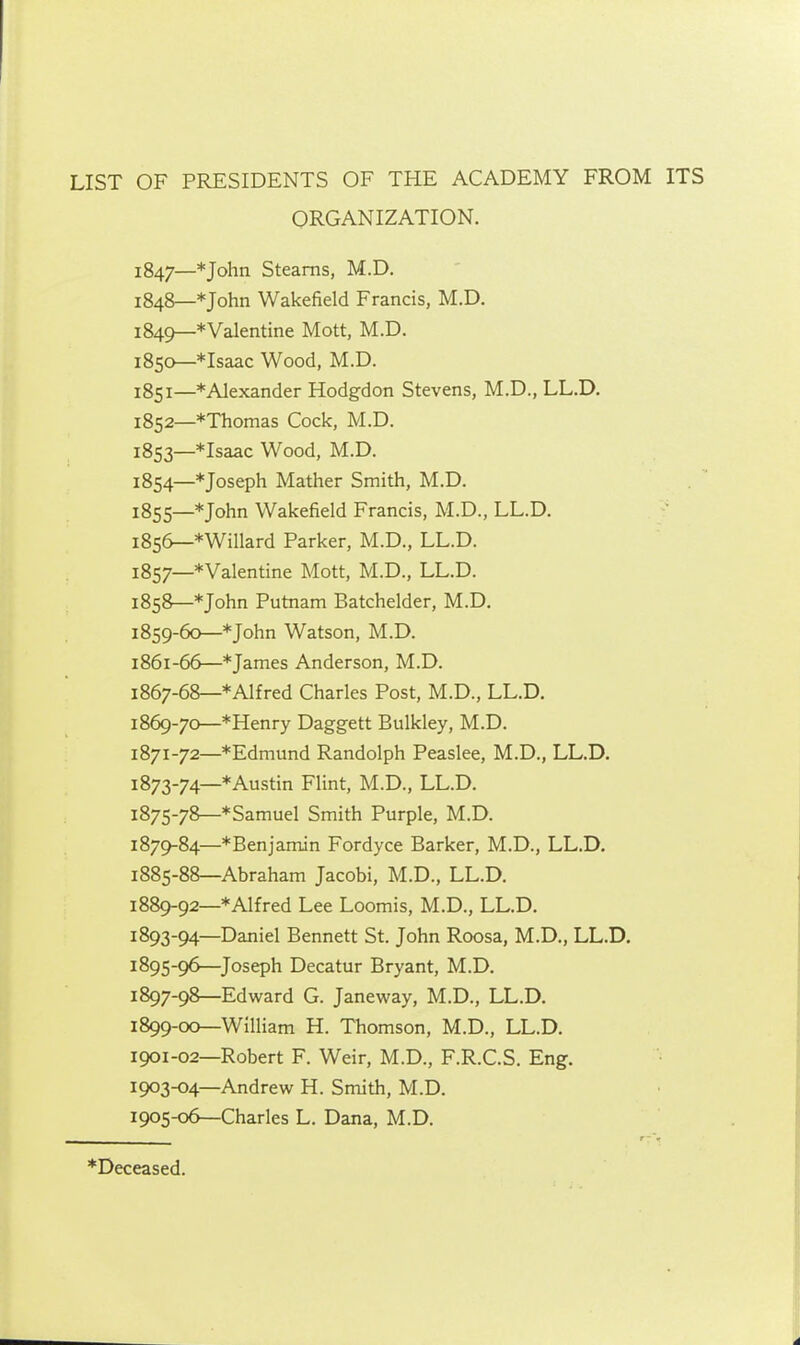 LIST OF PRESIDENTS OF THE ACADEMY FROM ITS ORGANIZATION. 1847— *John Steams, M.D. 1848— * John Wakefield Francis, M.D, 1849— *Valentine Mott, M.D. 1850— *Isaac Wood, M.D. 1851— * Alexander Hodgdon Stevens, M.D., LL.D. 1852— *Thomas Cock, M.D. 1853— *Isaac Wood, M.D. 1854— * Joseph Mather Smith, M.D. 1855— * John Wakefield Francis, M.D., LL.D, 1856— *WiIlard Parker, M.D., LL.D. 1857— *VaIentine Mott, M.D., LL.D. 1858— * John Putnam Batchelder, M.D. 1859— 60—* John Watson, M.D. 1861-66—* James Anderson, M.D. 1867-68—* Alfred Charles Post, M.D., LL.D. 1869-70—*Henry Daggett Bulkley, M.D. 1871-72—*Edmund Randolph Peaslee, M.D., LL.D, 1873-74—* Austin Flint, M.D., LL.D. 1875-78—*Samuel Smith Purple, M.D. 1879-84—*Benjamin Fordyce Barker, M.D., LL.D, 1885-88—Abraham Jacobi, M.D., LL.D. 1889-92—* Alfred Lee Loomis, M.D., LL.D. 1893-94—Daniel Bennett St. John Roosa, M.D., LL.D. 1895-96—Joseph Decatur Bryant, M.D. 1897-98—Edward G. Janeway, M.D., LL.D. 1899-00—William H. Thomson, M.D., LL.D. 1901-02—Robert F. Weir, M.D., F.R.C.S. Eng. 1903-04—Andrew H. Smith, M.D. 1905-06—Charles L. Dana, M.D. *Deceased.