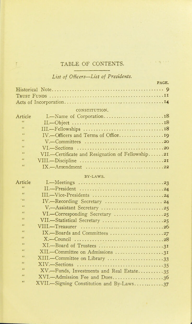 TABLE OF CONTENTS. List of OMcers—List of Presidents. PAGE. Historical Note 9 Trust Funds ii Acts of Incorporation 14 CONSTITUTION. Article I.—Name of Corporation 18 II.—Object 18 III. —Fellowships 18 IV. —Officers and Terms of Office 19  V.—Committees 20 VI.—Sections 20  VII.—^Certificate and Resignation of Fellowship 21 VIII.—Discipline 21  IX.—Amiendment 22 BY-LAWS. Article I.—Meetings 23  II.—President 24  III.—Vice-Presidents 24  IV.—Recording Secretary 24  V.—Assistant Secretary 25  VI.—Corresponding Secretary 25  VII.—Statistical Secretary 25 VIII.—Treasurer 26 IX. —Boards and Committees 27 X. —Council 28 XI. —Board of Trustees 31 XII.—Committee on Admissions 31 XIII. —Committee on Library 33 XIV. —Sections 35 XV.—Funds, Investments and Real Estate 35 XVI.—Admission Fee and Dues 36 XVII.—Signing Constitution and By-Laws .37