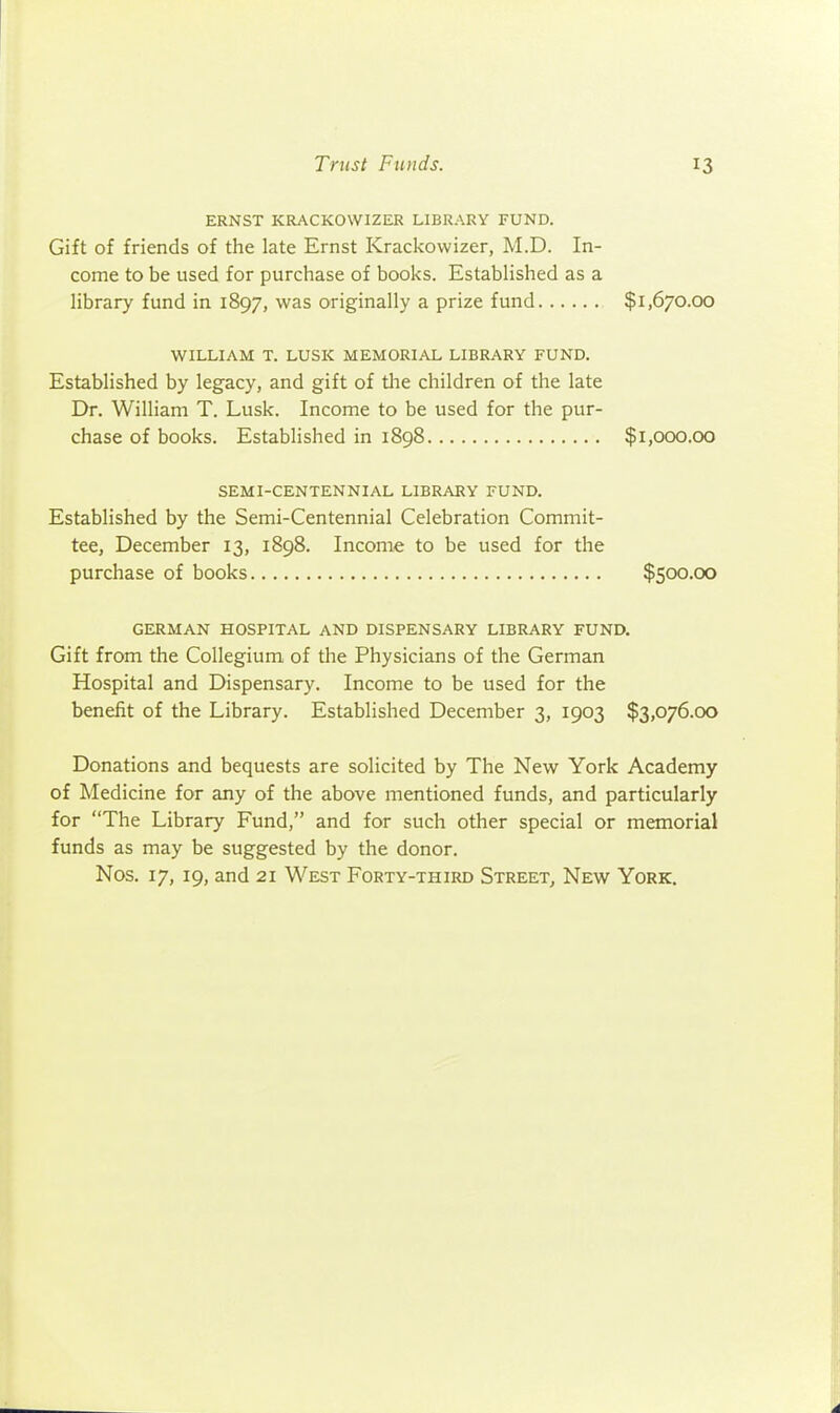 ERNST KRACKOWIZER LIBRARY FUND. Gift of friends of the late Ernst Krackovvizer, M.D. In- come to be used for purchase of books. EstabHshed as a library fund in 1897, was originally a prize fund $1,670.00 WILLIAM T. LUSK MEMORIAL LIBRARY FUND. Established by legacy, and gift of tlie children of the late Dr. William T. Lusk. Income to be used for the pur- chase of books. Established in 1898 $1,000.00 SEMI-CENTENNIAL LIBRARY FUND. Established by the Semi-Centennial Celebration Commit- tee, December 13, 1898. Income to be used for the purchase of books $500.00 GERMAN HOSPITAL AND DISPENSARY LIBRARY FUND. Gift from the Collegium of the Physicians of the German Hospital and Dispensary. Income to be used for the benefit of the Library. Established December 3, 1903 $3,076.00 Donations and bequests are solicited by The New York Academy of Medicine for any of the above mentioned funds, and particularly for The Library Fund, and for such other special or memorial funds as may be suggested by the donor. Nos. 17, 19, and 21 West Forty-third Street, New York.