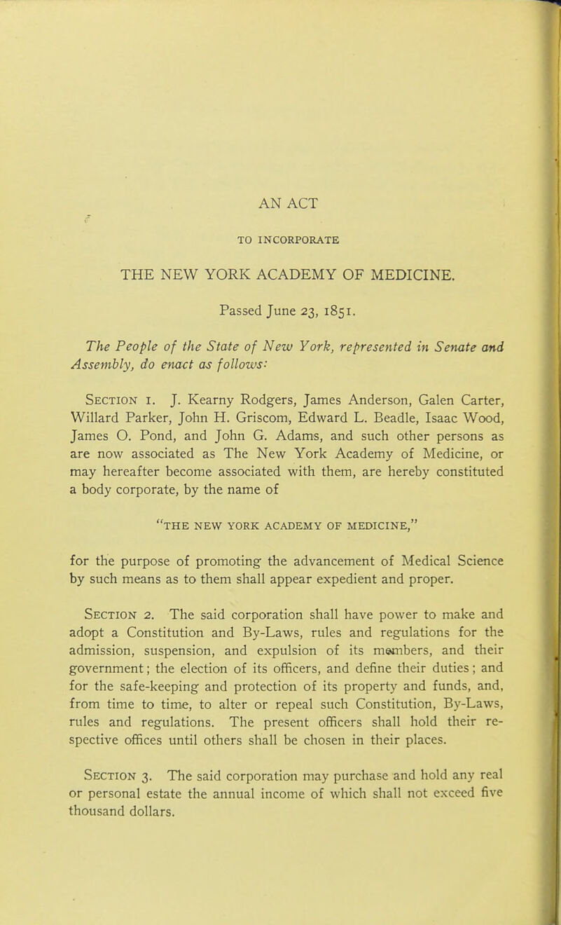 AN ACT TO INCORPORATE THE NEW YORK ACADEMY OF MEDICINE. Passed June 23, 1851. The People of the State of New York, represented in Senate and Assembly, do enact as follows: Section i. J. Kearny Rodgers, James Anderson, Galen Carter, Willard Parker, John H. Griscom, Edward L. Beadle, Isaac Wood, James O. Pond, and John G. Adams, and such other persons as are now associated as The New York Academy of Medicine, or may hereafter become associated with them, are hereby constituted a body corporate, by the name of the new YORK ACADEMY OF MEDICINE, for the purpose of promoting the advancement of Medical Science by such means as to them shall appear expedient and proper. Section 2. The said corporation shall have power to make and adopt a Constitution and By-Laws, rules and regulations for the admission, suspension, and expulsion of its members, and their government; the election of its officers, and define their duties; and for the safe-keeping and protection of its property and funds, and, from time to time, to alter or repeal such Constitution, By-Laws, rules and regulations. The present officers shall hold their re- spective offices until others shall be chosen in their places. Section 3. The said corporation may purchase and hold any real or personal estate the annual income of which shall not exceed five thousand dollars.