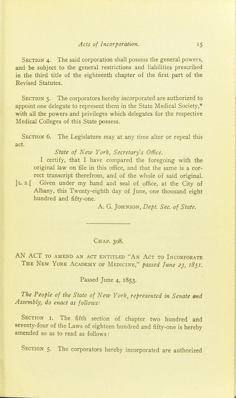 Section 4. The said corporation shall possess the general powers, and be subject to the general restrictions and liabilities prescribed in the third title of the eighteenth chapter of the first part of the Revised Statutes. Section 5. The corporators hereby incorporated are authorized to appoint one delegate to represent them in the State Medical Society,* with all the powers and privileges which delegates for the respective Medical Colleges of this State possess. Section 6. The Legislature may at any time alter or repeal this act. State of Nezu York, Secretary's Office. I certify, that I have compared the foregoing with the original law on file in this office, and that the same is a cor- rect transcript therefrom, and of the whole of said original. ] L. s. [ Given under my hand and seal of office, at the City of Albany, this Twenty-eighth day of June, one thousand eight hundred and fifty-one. A. G. Johnson, Dept. Sec. of State. Chap. 308. AN ACT to amend an act entitled An Act to Incorporate The New York Academy of Medicine, passed June 23, 1851. Passed June 4, 1853. The People of the State of Nezv York, represented in Senate md Assembly, do enact as follows: Section i. The fifth section of chapter two hundred and seventy-four of the Laws of eighteen hundred and fifty-one is hereby amended so as to read as follows: Section 5. The corporators hereby incorporated are authorized