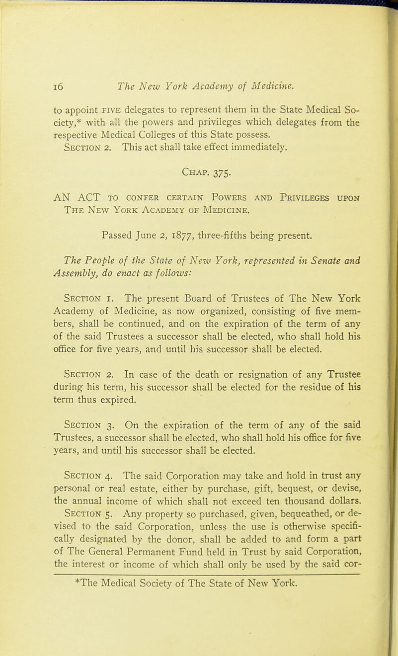 to appoint five delegates to represent them in tlie State Medical So- ciety,* with all the powers and privileges which delegates from the respective Medical Colleges of this State possess. Section 2. This act shall take effect immediately. Chap. 375. an act to confer certain powers and privileges upon The New York Academy of Medicine. Passed June 2, 1877, three-fifths being present. The People of the State of New York, represented in Senate and Assembly, do enact as follows: Section i. The present Board of Trustees of The New York Academy of Medicine, as now organized, consisting of five mem- bers, shall be continued, and on the expiration of the term of any of the said Trustees a successor shall be elected, who shall hold his office for five years, and until his successor shall be elected. Section 2. In case of the death or resignation of any Trustee during his term, his successor shall be elected for the residue of his term thus expired. Section 3. On the expiration of the term of any of the said Trustees, a successor shall be elected, who shall hold his office for five years, and until his successor shall be elected. Section 4. The said Corporation may take and hold in trust any personal or real estate, either by purchase, gift, bequest, or devise, the annual income of which shall not exceed ten thousand dollars. Section 5. Any property so purchased, given, bequeathed, or de- vised to the said Corporation, unless the use is othenvise specifi- cally designated by the donor, shall be added to and form a part of The General Permanent Fund held in Trust by said Corporation, the interest or income of which shall only be used by the said cor- *The Medical Society of The State of New York.